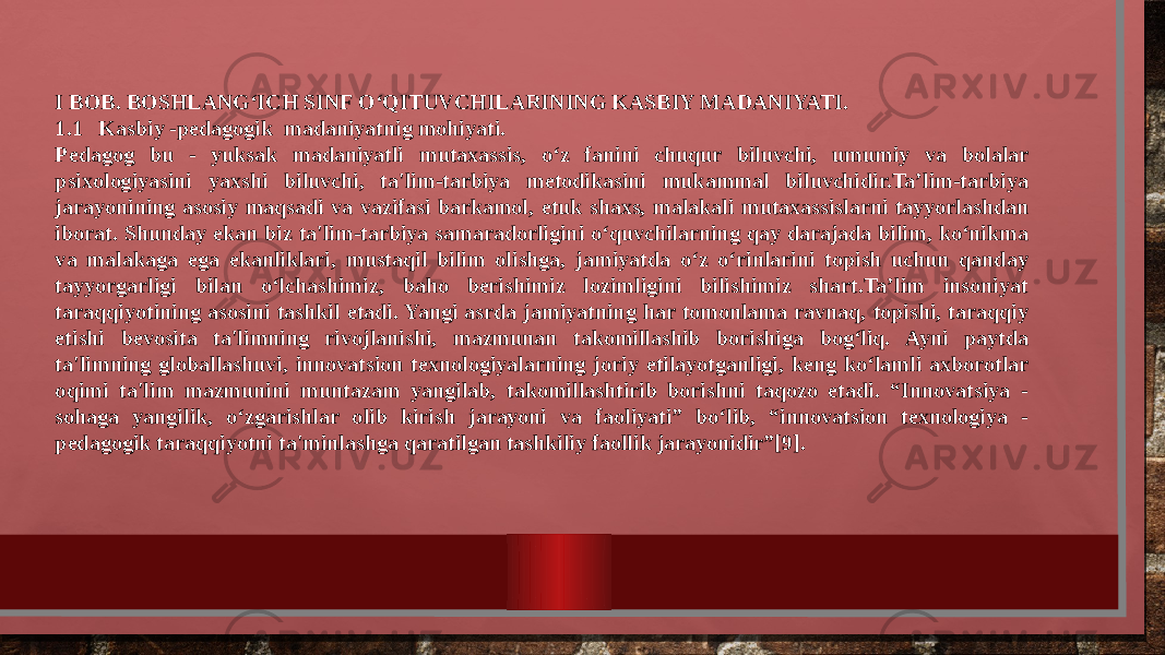 I BOB. BOSHLANG‘ICH SINF O‘QITUVCHILARINING KASBIY MADANIYATI. 1.1 Kasbiy -pedagogik madaniyatnig mohiyati. Pedagog bu - yuksak madaniyatli mutaxassis, o‘z fanini chuqur biluvchi, umumiy va bolalar psixologiyasini yaxshi biluvchi, ta&#39;lim-tarbiya metodikasini mukammal biluvchidir.Ta’lim-tarbiya jarayonining asosiy maqsadi va vazifasi barkamol, etuk shaxs, malakali mutaxassislarni tayyorlashdan iborat. Shunday ekan biz ta&#39;lim-tarbiya samaradorligini o‘quvchilarning qay darajada bilim, ko‘nikma va malakaga ega ekanliklari, mustaqil bilim olishga, jamiyatda o‘z o‘rinlarini topish uchun qanday tayyorgarligi bilan o‘lchashimiz, baho berishimiz lozimligini bilishimiz shart.Ta’lim insoniyat taraqqiyotining asosini tashkil etadi. Yangi asrda jamiyatning har tomonlama ravnaq, topishi, taraqqiy etishi bevosita ta&#39;limning rivojlanishi, mazmunan takomillashib borishiga bog‘liq. Ayni paytda ta&#39;limning globallashuvi, innovatsion texnologiyalarning joriy etilayotganligi, keng ko‘lamli axborotlar oqimi ta&#39;lim mazmunini muntazam yangilab, takomillashtirib borishni taqozo etadi. “Innovatsiya - sohaga yangilik, o‘zgarishlar olib kirish jarayoni va faoliyati” bo‘lib, “innovatsion texnologiya - pedagogik taraqqiyotni ta&#39;minlashga qaratilgan tashkiliy faollik jarayonidir”[9]. 