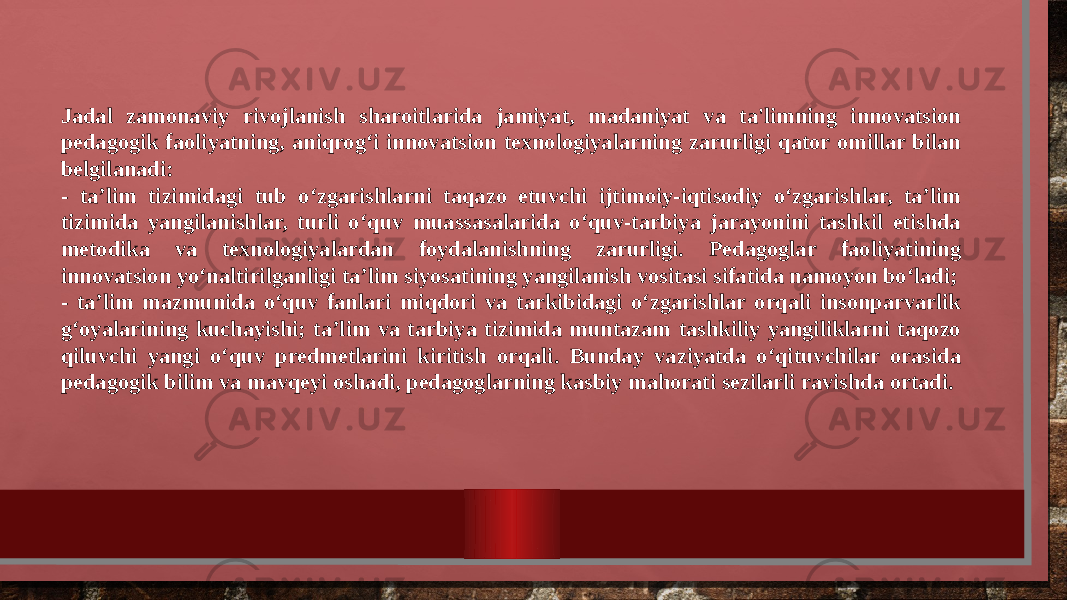 Jadal zamonaviy rivojlanish sharoitlarida jamiyat, madaniyat va ta&#39;limning innovatsion pedagogik faoliyatning, aniqrog‘i innovatsion texnologiyalarning zarurligi qator omillar bilan belgilanadi: - ta’lim tizimidagi tub o‘zgarishlarni taqazo etuvchi ijtimoiy-iqtisodiy o‘zgarishlar, ta’lim tizimida yangilanishlar, turli o‘quv muassasalarida o‘quv-tarbiya jarayonini tashkil etishda metodika va texnologiyalardan foydalanishning zarurligi. Pedagoglar faoliyatining innovatsion yo‘naltirilganligi ta’lim siyosatining yangilanish vositasi sifatida namoyon bo‘ladi; - ta’lim mazmunida o‘quv fanlari miqdori va tarkibidagi o‘zgarishlar orqali insonparvarlik g‘oyalarining kuchayishi; ta’lim va tarbiya tizimida muntazam tashkiliy yangiliklarni taqozo qiluvchi yangi o‘quv predmetlarini kiritish orqali. Bunday vaziyatda o‘qituvchilar orasida pedagogik bilim va mavqeyi oshadi, pedagoglarning kasbiy mahorati sezilarli ravishda ortadi. 