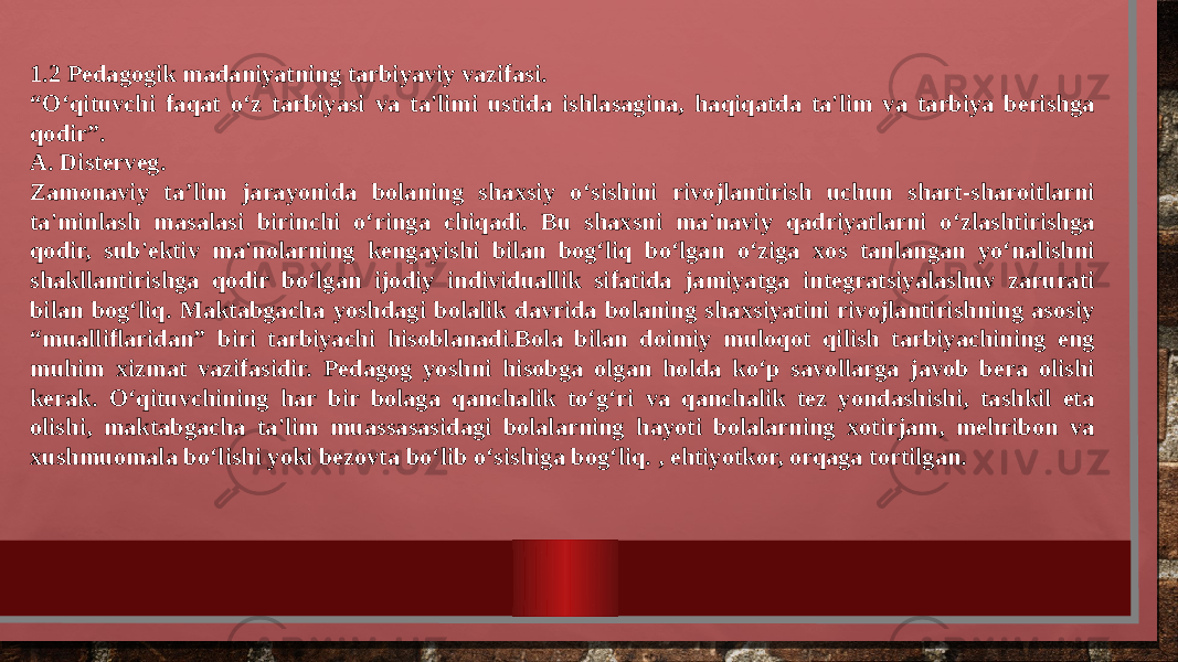 1.2 Pedagogik madaniyatning tarbiyaviy vazifasi. “ O‘qituvchi faqat o‘z tarbiyasi va ta&#39;limi ustida ishlasagina, haqiqatda ta&#39;lim va tarbiya berishga qodir”. A. Disterveg. Zamonaviy ta’lim jarayonida bolaning shaxsiy o‘sishini rivojlantirish uchun shart-sharoitlarni ta&#39;minlash masalasi birinchi o‘ringa chiqadi. Bu shaxsni ma&#39;naviy qadriyatlarni o‘zlashtirishga qodir, sub&#39;ektiv ma&#39;nolarning kengayishi bilan bog‘liq bo‘lgan o‘ziga xos tanlangan yo‘nalishni shakllantirishga qodir bo‘lgan ijodiy individuallik sifatida jamiyatga integratsiyalashuv zarurati bilan bog‘liq. Maktabgacha yoshdagi bolalik davrida bolaning shaxsiyatini rivojlantirishning asosiy “mualliflaridan” biri tarbiyachi hisoblanadi.Bola bilan doimiy muloqot qilish tarbiyachining eng muhim xizmat vazifasidir. Pedagog yoshni hisobga olgan holda ko‘p savollarga javob bera olishi kerak. O‘qituvchining har bir bolaga qanchalik to‘g‘ri va qanchalik tez yondashishi, tashkil eta olishi, maktabgacha ta&#39;lim muassasasidagi bolalarning hayoti bolalarning xotirjam, mehribon va xushmuomala bo‘lishi yoki bezovta bo‘lib o‘sishiga bog‘liq. , ehtiyotkor, orqaga tortilgan. 