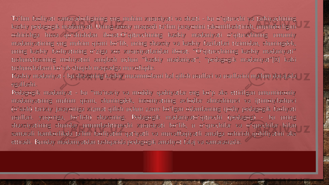 Ta’lim faoliyati samaradorligining eng muhim xususiyati va sharti - bu o‘qituvchi va tarbiyachining kasbiy pedagogik madaniyati. Uning asosiy maqsadi ta’lim jarayonini takomillashtirish, unumdorligini oshirishga hissa qo‘shishdan iborat.O‘qituvchining kasbiy madaniyati o‘qituvchining umumiy madaniyatining eng muhim qismi bo‘lib, uning shaxsiy va kasbiy fazilatlari tizimidan, shuningdek, uning kasbiy faoliyatining o‘ziga xos xususiyatlaridan iborat. “O‘qituvchining kasbiy madaniyati” tushunchasining mohiyatini aniqlash uchun “kasbiy madaniyat”, “pedagogik madaniyat”[8] kabi tushunchalarni ko‘rib chiqish maqsadga muvofiqdir. Kasbiy madaniyat - bu shaxsning kasbiy muammolarni hal qilish usullari va usullarini ma&#39;lum darajada egallashi. Pedagogik madaniyat - bu “ma’naviy va moddiy qadriyatlar eng ko‘p aks ettirilgan umuminsoniy madaniyatning muhim qismi, shuningdek, insoniyatning avlodlar almashinuvi va ijtimoiylashuvi (o‘sish) tarixiy jarayoniga xizmat qilish uchun zarur bo‘lgan odamlarning ijodiy pedagogik faoliyati usullari. yuqoriga, bo‘lish) shaxsning. Pedagogik madaniyato‘qituvchi (pedagog) - bu uning shaxsiyatining shunday umumlashtiruvchi xususiyati bo‘lib, u o‘quvchilar va o‘quvchilar bilan samarali hamkorlikda ta&#39;lim faoliyatini qat&#39;iyatli va muvaffaqiyatli amalga oshirish qobiliyatini aks ettiradi. Bunday madaniyatdan tashqarida pedagogik amaliyot falaj va samarasizdir. 