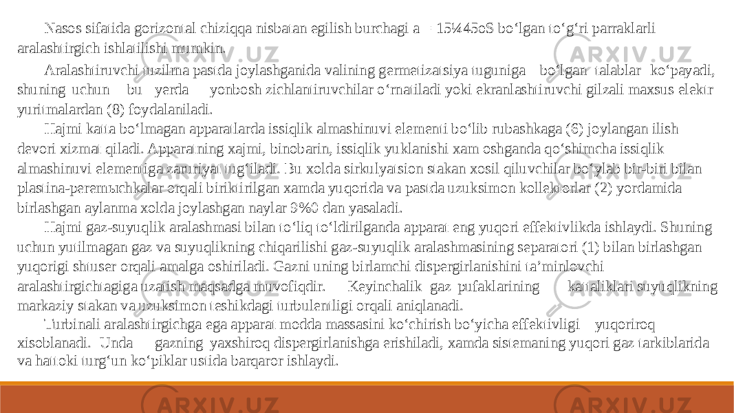 Nasos sifatida gorizontal chiziqqa nisbatan egilish burchagi a = 15¼45oS bo‘lgan to‘g‘ri parraklarli aralashtirgich ishlatilishi mumkin. Aralashtiruvchi tuzilma pastda joylashganida valining germetizatsiya tuguniga bo‘lgan talablar ko‘payadi, shuning uchun bu yerda yonbosh zichlantiruvchilar o‘rnatiladi yoki ekranlashtiruvchi gilzali maxsus elektr yuritmalardan (8) foydalaniladi. Hajmi katta bo‘lmagan apparatlarda issiqlik almashinuvi elementi bo‘lib rubashkaga (6) joylangan ilish devori xizmat qiladi. Apparatning xajmi, binobarin, issiqlik yuklanishi xam oshganda qo‘shimcha issiqlik almashinuvi elementiga zaruriyat tug‘iladi. Bu xolda sirkulyatsion stakan xosil qiluvchilar bo‘ylab bir-biri bilan plastina-peremыchkalar orqali biriktirilgan xamda yuqorida va pastda uzuksimon kollektorlar (2) yordamida birlashgan aylanma xolda joylashgan naylar 9%0 dan yasaladi. Hajmi gaz-suyuqlik aralashmasi bilan to‘liq to‘ldirilganda apparat eng yuqori effektivlikda ishlaydi. Shuning uchun yutilmagan gaz va suyuqlikning chiqarilishi gaz-suyuqlik aralashmasining separatori (1) bilan birlashgan yuqorigi shtuser orqali amalga oshiriladi. Gazni uning birlamchi dispergirlanishini ta’minlovchi aralashtirgichtagiga uzatish maqsadga muvofiqdir. Keyinchalik gaz pufaklarining kattaliklari suyuqlikning markaziy stakan va uzuksimon teshikdagi turbulentligi orqali aniqlanadi. Turbinali aralashtirgichga ega apparat modda massasini ko‘chirish bo‘yicha effektivligi yuqoriroq xisoblanadi. Unda gazning yaxshiroq dispergirlanishga erishiladi, xamda sistemaning yuqori gaz tarkiblarida va hattoki turg‘un ko‘piklar ustida barqaror ishlaydi. 