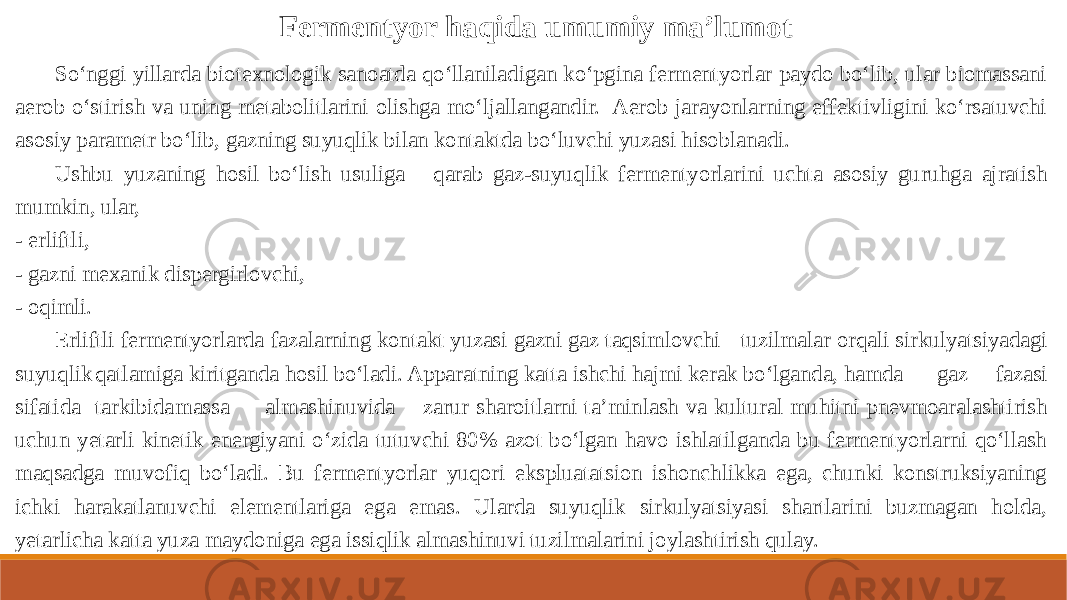 So‘nggi yillarda biotexnologik sanoatda qo‘llaniladigan ko‘pgina fermentyorlar paydo bo‘lib, ular biomassani aerob o‘stirish va uning metabolitlarini olishga mo‘ljallangandir. Aerob jarayonlarning effektivligini ko‘rsatuvchi asosiy parametr bo‘lib, gazning suyuqlik bilan kontaktda bo‘luvchi yuzasi hisoblanadi. Ushbu yuzaning hosil bo‘lish usuliga qarab gaz-suyuqlik fermentyorlarini uchta asosiy guruhga ajratish mumkin, ular, - erliftli, - gazni mexanik dispergirlovchi, - oqimli. Erliftli fermentyorlarda fazalarning kontakt yuzasi gazni gaz taqsimlovchi tuzilmalar orqali sirkulyatsiyadagi suyuqlik qatlamiga kiritganda hosil bo‘ladi. Apparatning katta ishchi hajmi kerak bo‘lganda, hamda gaz fazasi sifatida tarkibida massa almashinuvida zarur sharoitlarni ta’minlash va kultural muhitni pnevmoaralashtirish uchun yetarli kinetik energiyani o‘zida tutuvchi 80% azot bo‘lgan havo ishlatilganda bu fermentyorlarni qo‘llash maqsadga muvofiq bo‘ladi. Bu fermentyorlar yuqori ekspluatatsion ishonchlikka ega, chunki konstruksiyaning ichki harakatlanuvchi elementlariga ega emas. Ularda suyuqlik sirkulyatsiyasi shartlarini buzmagan holda, yetarlicha katta yuza maydoniga ega issiqlik almashinuvi tuzilmalarini joylashtirish qulay. Fermentyor haqida umumiy ma’lumot 