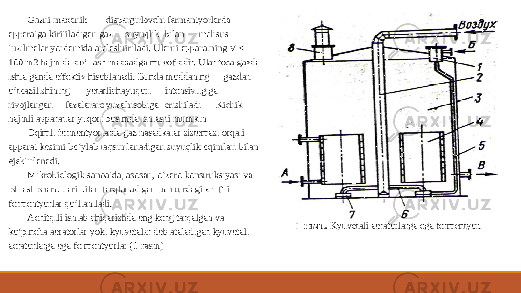 Gazni mexanik dispergirlovchi fermentyorlarda apparatga kiritiladigan gaz suyuqlik bilan mahsus tuzilmalar yordamida aralashtiriladi. Ularni apparatning V ≤ 100 m3 hajmida qo‘llash maqsadga muvofiqdir. Ular toza gazda ishla ganda effektiv hisoblanadi. Bunda moddaning gazdan o‘tkazilishining yetarlicha yuqori intensivligiga rivojlangan fazalararo yuza hisobiga erishiladi. Kichik hajmli apparatlar yuqori bosimda ishlashi mumkin. Oqimli fermentyorlarda gaz nasadkalar sistemasi orqali apparat kesimi bo‘ylab taqsimlanadigan suyuqlik oqimlari bilan ejektirlanadi. Mikrobiologik sanoatda, asosan, o‘zaro konstruksiyasi va ishlash sharoitlari bilan farqlanadigan uch turdagi erliftli fermentyorlar qo‘llaniladi. Achitqili ishlab chiqarishda eng keng tarqalgan va ko‘pincha aeratorlar yoki kyuvetalar deb ataladigan kyuvetali aeratorlarga ega fermentyorlar (1-rasm). 1-rasm. Kyuvetali aeratorlarga ega fermentyor. 