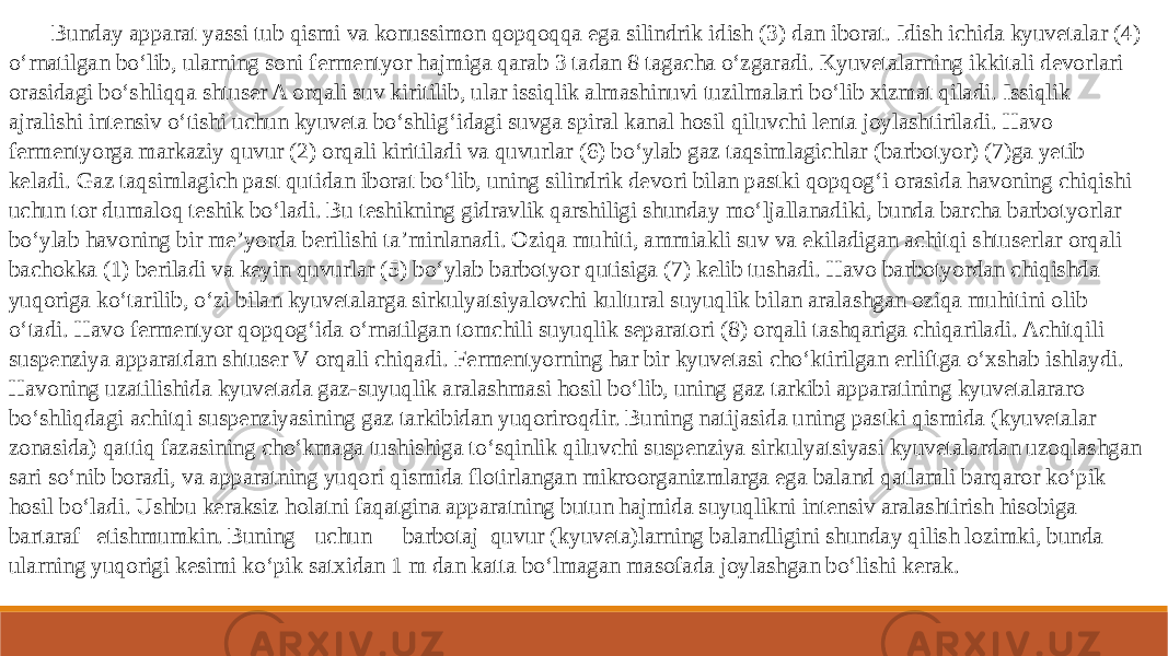 Bunday apparat yassi tub qismi va konussimon qopqoqqa ega silindrik idish (3) dan iborat. Idish ichida kyuvetalar (4) o‘rnatilgan bo‘lib, ularning soni fermentyor hajmiga qarab 3 tadan 8 tagacha o‘zgaradi. Kyuvetalarning ikkitali devorlari orasidagi bo‘shliqqa shtuser A orqali suv kiritilib, ular issiqlik almashinuvi tuzilmalari bo‘lib xizmat qiladi. Issiqlik ajralishi intensiv o‘tishi uchun kyuveta bo‘shlig‘idagi suvga spiral kanal hosil qiluvchi lenta joylashtiriladi. Havo fermentyorga markaziy quvur (2) orqali kiritiladi va quvurlar (6) bo‘ylab gaz taqsimlagichlar (barbotyor) (7)ga yetib keladi. Gaz taqsimlagich past qutidan iborat bo‘lib, uning silindrik devori bilan pastki qopqog‘i orasida havoning chiqishi uchun tor dumaloq teshik bo‘ladi. Bu teshikning gidravlik qarshiligi shunday mo‘ljallanadiki, bunda barcha barbotyorlar bo‘ylab havoning bir me’yorda berilishi ta’minlanadi. Oziqa muhiti, ammiakli suv va ekiladigan achitqi shtuserlar orqali bachokka (1) beriladi va keyin quvurlar (5) bo‘ylab barbotyor qutisiga (7) kelib tushadi. Havo barbotyordan chiqishda yuqoriga ko‘tarilib, o‘zi bilan kyuvetalarga sirkulyatsiyalovchi kultural suyuqlik bilan aralashgan oziqa muhitini olib o‘tadi. Havo fermentyor qopqog‘ida o‘rnatilgan tomchili suyuqlik separatori (8) orqali tashqariga chiqariladi. Achitqili suspenziya apparatdan shtuser V orqali chiqadi. Fermentyorning har bir kyuvetasi cho‘ktirilgan erliftga o‘xshab ishlaydi. Havoning uzatilishida kyuvetada gaz-suyuqlik aralashmasi hosil bo‘lib, uning gaz tarkibi apparatining kyuvetalararo bo‘shliqdagi achitqi suspenziyasining gaz tarkibidan yuqoriroqdir. Buning natijasida uning pastki qismida (kyuvetalar zonasida) qattiq fazasining cho‘kmaga tushishiga to‘sqinlik qiluvchi suspenziya sirkulyatsiyasi kyuvetalardan uzoqlashgan sari so‘nib boradi, va apparatning yuqori qismida flotirlangan mikroorganizmlarga ega baland qatlamli barqaror ko‘pik hosil bo‘ladi. Ushbu keraksiz holatni faqatgina apparatning butun hajmida suyuqlikni intensiv aralashtirish hisobiga bartaraf etish mumkin. Buning uchun barbotaj quvur (kyuveta)larning balandligini shunday qilish lozimki, bunda ularning yuqorigi kesimi ko‘pik satxidan 1 m dan katta bo‘lmagan masofada joylashgan bo‘lishi kerak. 