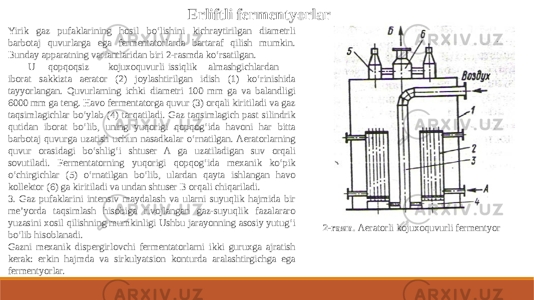 Erliftli fermentyorlar Yirik gaz pufaklarining hosil bo‘lishini kichraytirilgan diametrli barbotaj quvurlarga ega fermentatorlarda bartaraf qilish mumkin. Bunday apparatning variantlaridan biri 2-rasmda ko‘rsatilgan. U qopqoqsiz kojuxoquvurli issiqlik almashgichlardan iborat sakkizta aerator (2) joylashtirilgan idish (1) ko‘rinishida tayyorlangan. Quvurlarning ichki diametri 100 mm ga va balandligi 6000 mm ga teng. Havo fermentatorga quvur (3) orqali kiritiladi va gaz taqsimlagichlar bo‘ylab (4) tarqatiladi. Gaz taqsimlagich past silindrik qutidan iborat bo‘lib, uning yuqorigi qopqog‘ida havoni har bitta barbotaj quvurga uzatish uchun nasadkalar o‘rnatilgan. Aeratorlarning quvur orasidagi bo‘shlig‘i shtuser A ga uzatiladigan suv orqali sovutiladi. Fermentatorning yuqorigi qopqog‘ida mexanik ko‘pik o‘chirgichlar (5) o‘rnatilgan bo‘lib, ulardan qayta ishlangan havo kollektor (6) ga kiritiladi va undan shtuser B orqali chiqariladi. 3. Gaz pufaklarini intensiv maydalash va ularni suyuqlik hajmida bir me’yorda taqsimlash hisobiga rivojlangan gaz-suyuqlik fazalararo yuzasini xosil qilishning mumkinligi Ushbu jarayonning asosiy yutug‘i bo‘lib hisoblanadi. Gazni mexanik dispergirlovchi fermentatorlarni ikki guruxga ajratish kerak: erkin hajmda va sirkulyatsion konturda aralashtirgichga ega fermentyorlar. 2-rasm. Aeratorli kojuxoquvurli fermentyor 