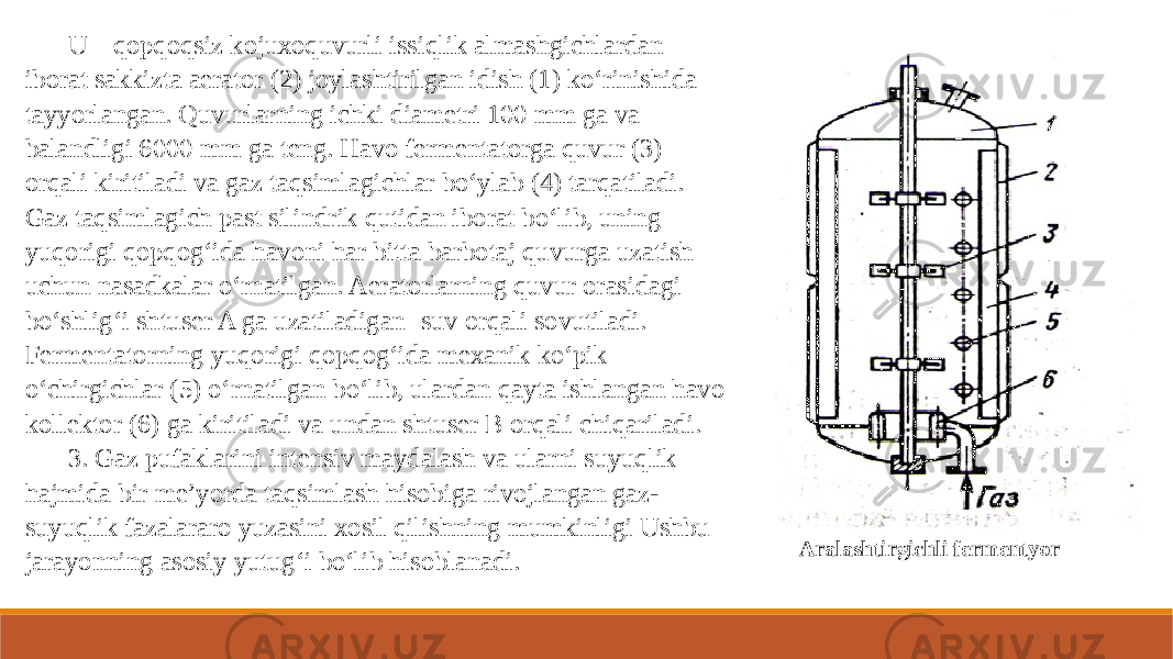 U qopqoqsiz kojuxoquvurli issiqlik almashgichlardan iborat sakkizta aerator (2) joylashtirilgan idish (1) ko‘rinishida tayyorlangan. Quvurlarning ichki diametri 100 mm ga va balandligi 6000 mm ga teng. Havo fermentatorga quvur (3) orqali kiritiladi va gaz taqsimlagichlar bo‘ylab (4) tarqatiladi. Gaz taqsimlagich past silindrik qutidan iborat bo‘lib, uning yuqorigi qopqog‘ida havoni har bitta barbotaj quvurga uzatish uchun nasadkalar o‘rnatilgan. Aeratorlarning quvur orasidagi bo‘shlig‘i shtuser A ga uzatiladigan suv orqali sovutiladi. Fermentatorning yuqorigi qopqog‘ida mexanik ko‘pik o‘chirgichlar (5) o‘rnatilgan bo‘lib, ulardan qayta ishlangan havo kollektor (6) ga kiritiladi va undan shtuser B orqali chiqariladi. 3. Gaz pufaklarini intensiv maydalash va ularni suyuqlik hajmida bir me’yorda taqsimlash hisobiga rivojlangan gaz- suyuqlik fazalararo yuzasini xosil qilishning mumkinligi Ushbu jarayonning asosiy yutug‘i bo‘lib hisoblanadi. Aralashtirgichli fermentyor 