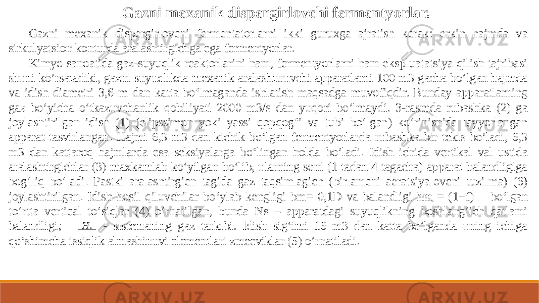 Gazni mexanik dispergirlovchi fermentatorlarni ikki guruxga ajratish kerak: erkin hajmda va sirkulyatsion konturda aralashtirgichga ega fermentyorlar. Kimyo sanoatida gaz-suyuqlik reaktorlarini ham, fermentyorlarni ham ekspluatatsiya qilish tajribasi shuni ko‘rsatadiki, gazni suyuqlikda mexanik aralashtiruvchi apparatlarni 100 m3 gacha bo‘lgan hajmda va idish diametri 3,6 m dan katta bo‘lmaganda ishlatish maqsadga muvofiqdir. Bunday apparatlarning gaz bo‘yicha o‘tkazuvchanlik qobiliyati 2000 m3/s dan yuqori bo‘lmaydi. 3-rasmda rubashka (2) ga joylashtirilgan idish (1) (elipssimon yoki yassi qopqog‘i va tubi bo‘lgan) ko‘rinishida tayyorlangan apparat tasvirlangan. Hajmi 6,3 m3 dan kichik bo‘lgan fermentyorlarda rubashka bir tekis bo‘ladi, 6,3 m3 dan kattaroq hajmlarda esa seksiyalarga bo‘lingan holda bo‘ladi. Idish ichida vertikal val ustida aralashtirgichlar (3) maxkamlab ko‘yilgan bo‘lib, ularning soni (1 tadan 4 tagacha) apparat balandligiga bog‘liq bo‘ladi. Pastki aralashtirgich tagida gaz taqsimlagich (birlamchi aeratsiyalovchi tuzilma) (6) joylashtirilgan. Idish hosil qiluvchilar bo‘ylab kengligi bm= 0,1D va balandligi hm = (1−f) bo‘lgan to‘rtta vertical to‘siqlar (4) o‘rnatilgan, bunda Ns – apparatdagi suyuqlikning boshlang‘ich qatlami balandligi; - sistemaning gaz tarkibi. Idish sig‘imi 16 m3 dan katta bo‘lganda uning ichiga qo‘shimcha issiqlik almashinuvi elementlari zmeeviklar (5) o‘rnatiladi. Gazni mexanik dispergirlovchi fermentyorlar. H c 