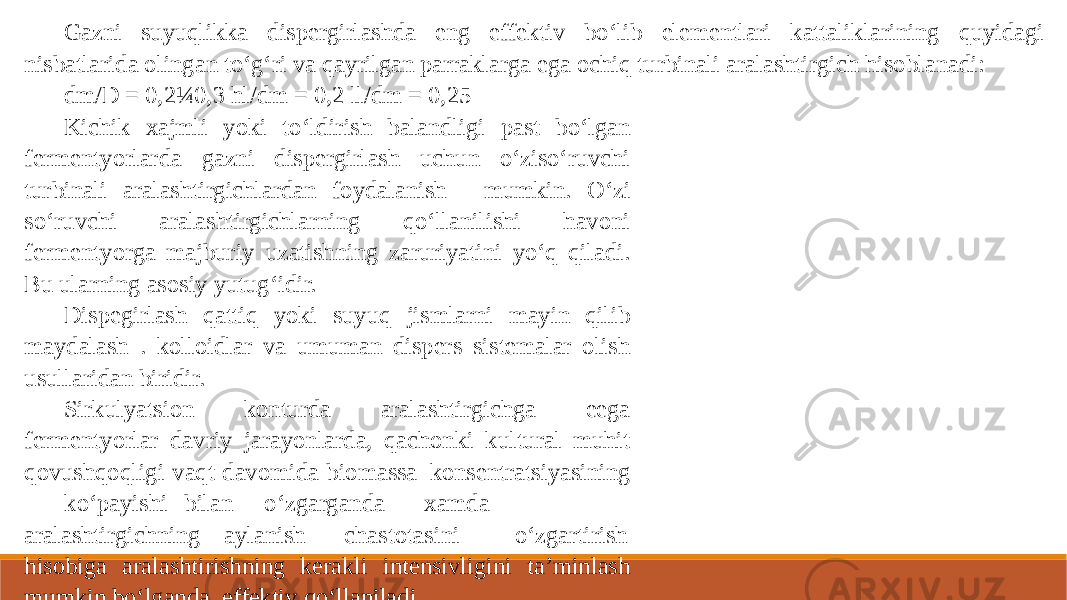 Gazni suyuqlikka dispergirlashda eng effektiv bo‘lib elementlari kattaliklarining quyidagi nisbatlarida olingan to‘g‘ri va qayrilgan parraklarga ega ochiq turbinali aralashtirgich hisoblanadi: dm/D = 0,2¼0,3 hl/dm = 0,2 ll/dm = 0,25 Kichik xajmli yoki to‘ldirish balandligi past bo‘lgan fermentyorlarda gazni dispergirlash uchun o‘ziso‘ruvchi turbinali aralashtirgichlardan foydalanish mumkin. O‘zi so‘ruvchi aralashtirgichlarning qo‘llanilishi havoni fermentyorga majburiy uzatishning zaruriyatini yo‘q qiladi. Bu ularning asosiy yutug‘idir. Dispegirlash qattiq yoki suyuq jismlarni mayin qilib maydalash . kolloidlar va umuman dispers sistemalar olish usullaridan biridir. Sirkulyatsion konturda aralashtirgichga eega fermentyorlar davriy jarayonlarda, qachonki kultural muhit qovushqoqligi vaqt davomida biomassa konsentratsiyasining ko‘payishi bilan o‘zgarganda xamda aralashtirgichning aylanish chastotasini o‘zgartirish hisobiga aralashtirishning kerakli intensivligini ta’minlash mumkin bo‘lganda, effektiv qo‘llaniladi. Apparat ikki xil variantda yasalgan bo‘lishi mumkin: -sirkulyatsion s ichidagi vintli (propellerli) aralashtirgich bilan, -sirkulyatsion stakan tagida joylashgan ochiq turbinali aralashtirgich bilan. 