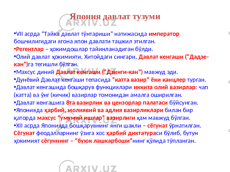 Япония давлат тузуми • VII асрда “Tайка давлат тўнтариши” натижасида император бошчилигидаги ягона япон давлати ташкил этилган. • Регентлар – ҳокимдошлар тайинланадиган бўлди. • Олий давлат ҳокимияти, Xитойдаги сингари, Давлат кенгаши (“Дадзе- кан”) га тегишли бўлган. • Махсус диний Давлат кенгаши (“Дзинги-кан”) мавжуд эди. • Дунёвий Давлат кенгаши тепасида “катта вазир” ёки канцлер турган. • Давлат кенгашида бошқарув функциялари иккита олий вазирлар : чап (катта) ва ўнг (кичик) вазирлар томонидан амалга оширилган. • Давлат кенгашига 8та вазирлик ва цензорлар палатаси бўйсунган. • Японияда ҳарбий, молиявий ва адлия вазирликлари билан бир қаторда махсус “умумий ишлар” вазирлиги ҳам мавжуд бўлган. • XII асрда Японияда бошқарувнинг янги шакли – сёгунат ўрнатилган. Сёгунат феодалларнинг ўзига хос ҳарбий диктатура си бўлиб, бутун ҳокимият сёгуннинг – “буюк лашкарбоши” нинг қўлида тўпланган. 