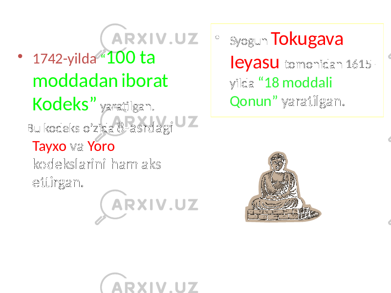 • 1742-yilda “ 100 ta moddadan iborat Kodeks” yaratilgan. Bu kodeks o’zida 8-asrdagi Tayxo va Yoro kodekslarini ham aks ettirgan. • Syogun Tokugava Ieyasu tomonidan 1615- yilda “18 moddali Qonun” yaratilgan. 