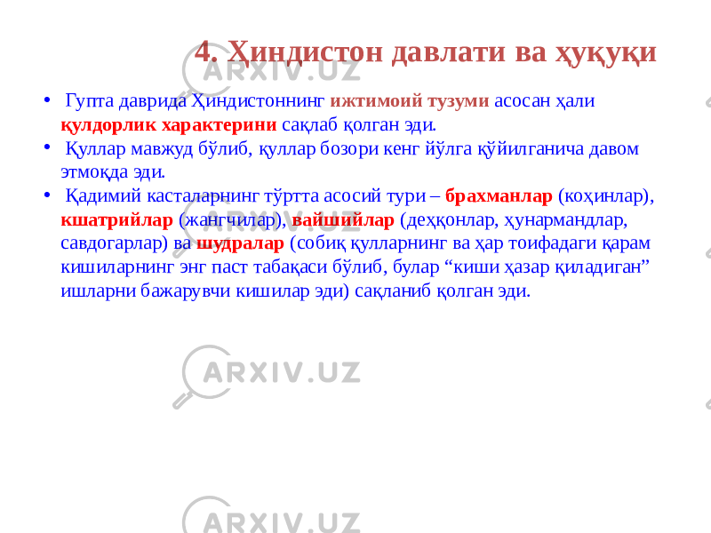 4. Ҳиндистон давлати ва ҳуқуқи • Гупта даврида Ҳиндистоннинг ижтимоий тузуми асосан ҳали қулдорлик характерини сақлаб қолган эди. • Қуллар мавжуд бўлиб, қуллар бозори кенг йўлга қўйилганича давом этмоқда эди. • Қадимий касталарнинг тўртта асосий тури – брахманлар (коҳинлар), кшатрийлар (жангчилар), вайшийлар (деҳқонлар, ҳунармандлар, савдогарлар) ва шудралар (собиқ қулларнинг ва ҳар тоифадаги қарам кишиларнинг энг паст табақаси бўлиб, булар “киши ҳазар қиладиган” ишларни бажарувчи кишилар эди) сақланиб қолган эди. 