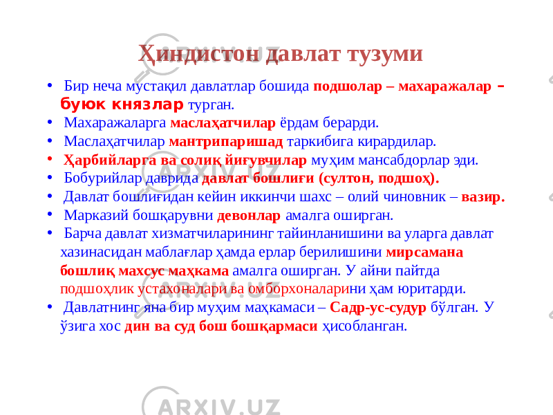 • Бир неча мустақил давлатлар бошида подшолар – махаражалар – буюк князлар турган. • Махаражаларга маслаҳатчилар ёрдам берарди. • Маслаҳатчилар мантрипаришад таркибига кирардилар. • Ҳарбийларга ва солиқ йиғувчилар муҳим мансабдорлар эди. • Бобурийлар даврида давлат бошлиғи (султон, подшоҳ). • Давлат бошлиғидан кейин иккинчи шахс – олий чиновник – вазир. • Марказий бошқарувни девонлар амалга оширган. • Барча давлат хизматчиларининг тайинланишини ва уларга давлат хазинасидан маблағлар ҳамда ерлар берилишини мирсамана бошлиқ махсус маҳкама амалга оширган. У айни пайтда подшоҳлик устахоналари ва омборхоналари ни ҳам юритарди. • Давлатнинг яна бир муҳим маҳкамаси – Садр-ус-судур бўлган. У ўзига хос дин ва суд бош бошқармаси ҳисобланган.Ҳиндистон давлат тузуми 