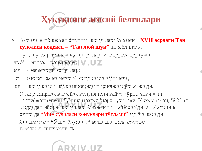 Ҳуқуқнинг асосий белгилари • Бизгача етиб келган биринчи қонунлар тўплами – XVII асрдаги Tан сулоласи кодекси – “Tан люй шуи” ҳисобланади. • Бу қонунлар тўпламида қонунларнинг тўртта туркуми: люй – жиноят қонунлари; лин – маъмурий қонунлар; ко – жиноят ва маъмурий қонунларга қўшимча; ши – қонунларни қўллаш ҳақидаги қоидалар ўрнатилади. • XI аср охирида Хитойда қонунларни қайта кўриб чиқиш ва таснифлаштириш бўйича махсус бюро тузилади. У, жумладан, “900 та моддадан иборат қонунлар тўплами”ни тайёрлайди. XIV асрнинг охирида “Мин сулоласи қонунлари тўплами” дунёга келади. • Жиноятлар “Ўнта ёвузлик” концепцияси асосида таснифлаштирилган. 