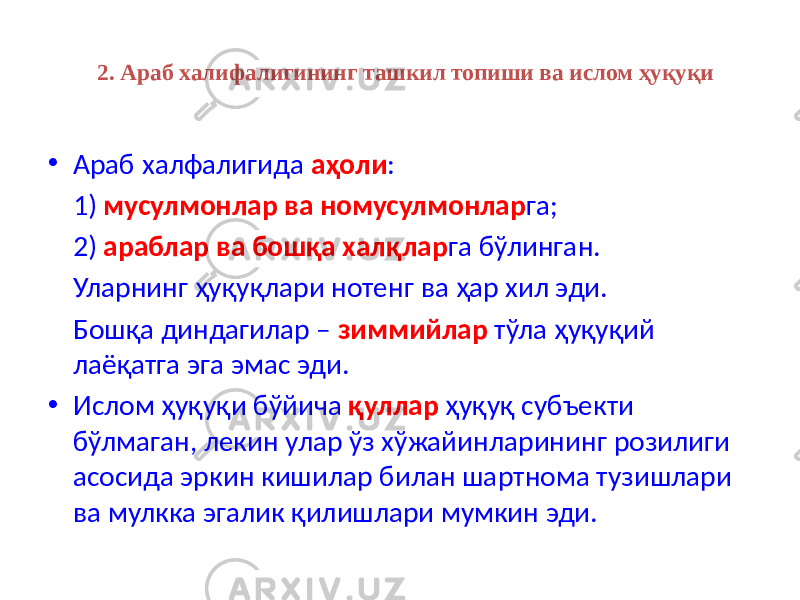 2. Араб халифалигининг ташкил топиши ва ислом ҳуқуқи • Араб халфалигида аҳоли : 1) мусулмонлар ва номусулмонлар га; 2) араблар ва бошқа халқлар га бўлинган. Уларнинг ҳуқуқлари нотенг ва ҳар хил эди. Бошқа диндагилар – зиммийлар тўла ҳуқуқий лаёқатга эга эмас эди. • Ислом ҳуқуқи бўйича қуллар ҳуқуқ субъекти бўлмаган, лекин улар ўз хўжайинларининг розилиги асосида эркин кишилар билан шартнома тузишлари ва мулкка эгалик қилишлари мумкин эди. 