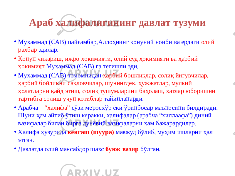 Араб халифалигининг давлат тузуми • Муҳаммад (САВ) пайғамбар,Аллоҳнинг қонуний ноиби ва ердаги олий раҳбар эдилар. • Қонун чиқариш, ижро ҳокимияти, олий суд ҳокимияти ва ҳарбий ҳокимият Муҳаммад (САВ) га тегишли эди. • Муҳаммад (САВ) томомнидан ҳарбий бошлиқлар, солиқ йиғувчилар, ҳарбий бойликни сақловчилар, шунингдек, ҳужжатлар, мулкий ҳолатларни қайд этиш, солиқ тушумларини баҳолаш, хатлар юборишни тартибга солиш учун котиблар тайинланарди. • Арабча – “халифа” сўзи меросхўр ёки ўринбосар маъносини билдиради. Шуни ҳам айтиб ўтиш керакки, халифалар (арабча “хиллаафа”) диний вазифалар билан бирга дунёвий вазифаларни ҳам бажарардилар. • Xалифа ҳузурида кенгаш (шуура) мавжуд бўлиб, муҳим ишларни ҳал этган. • Давлатда олий мансабдор шахс буюк вазир бўлган. 