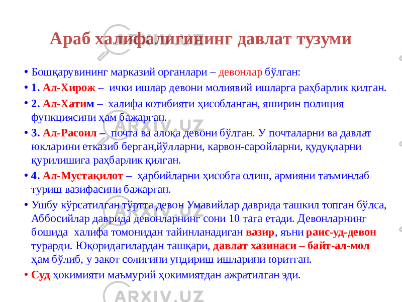 Араб халифалигининг давлат тузуми • Бошқарувининг марказий органлари – девонлар бўлган: • 1. Ал-Xирож – ички ишлар девони молиявий ишларга раҳбарлик қилган. • 2. Ал-Xати м – халифа котибияти ҳисобланган, яширин полиция функциясини ҳам бажарган. • 3. Ал-Расоил – почта ва алоқа девони бўлган. У почталарни ва давлат юкларини етказиб берган,йўлларни, карвон-саройларни, қудуқларни қурилишига раҳбарлик қилган. • 4. Ал-Мустақилот – ҳарбийларни ҳисобга олиш, армияни таъминлаб туриш вазифасини бажарган. • Ушбу кўрсатилган тўртта девон Умавийлар даврида ташкил топган бўлса, Аббосийлар даврида девонларнинг сони 10 тага етади. Девонларнинг бошида халифа томонидан тайинланадиган вазир , яъни раис-уд-девон турарди. Юқоридагилардан ташқари, давлат хазинаси – байт-ал-мол ҳам бўлиб, у закот солиғини ундириш ишларини юритган. • Суд ҳокимияти маъмурий ҳокимиятдан ажратилган эди. 