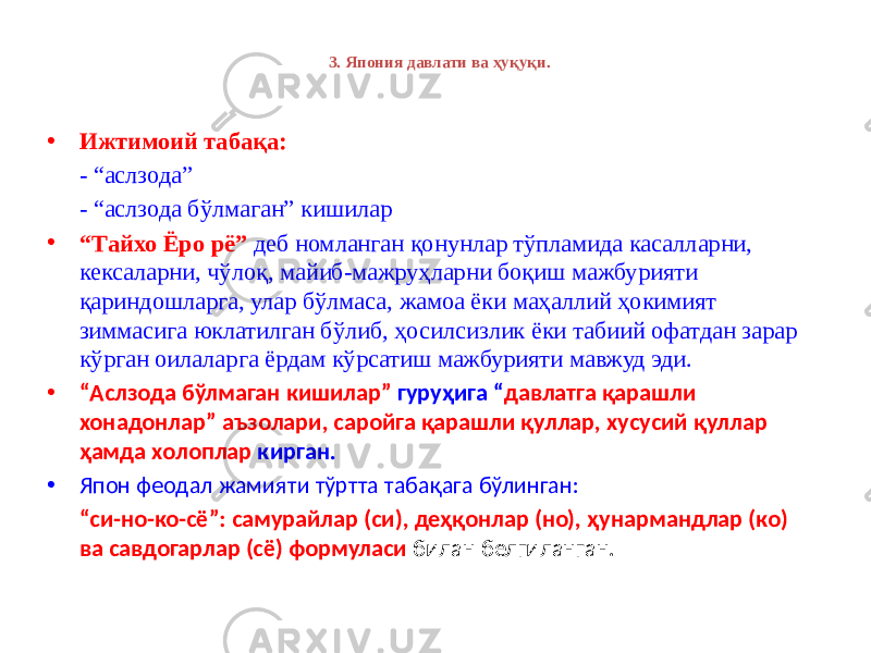 3. Япония давлати ва ҳуқуқи. • Ижтимоий табақа: - “аслзода” - “аслзода бўлмаган” кишилар • “ Tайхо Ёро рё” деб номланган қонунлар тўпламида касалларни, кексаларни, чўлоқ, майиб-мажруҳларни боқиш мажбурияти қариндошларга, улар бўлмаса, жамоа ёки маҳаллий ҳокимият зиммасига юклатилган бўлиб, ҳосилсизлик ёки табиий офатдан зарар кўрган оилаларга ёрдам кўрсатиш мажбурияти мавжуд эди. • “ Аслзода бўлмаган кишилар” гуруҳига “ давлатга қарашли хонадонлар” аъзолари, саройга қарашли қуллар, хусусий қуллар ҳамда холоплар кирган. • Япон феодал жамияти тўртта табақага бўлинган: “ си-но-ко-сё”: самурайлар (си), деҳқонлар (но), ҳунармандлар (ко) ва савдогарлар (сё) формуласи билан белгиланган. 