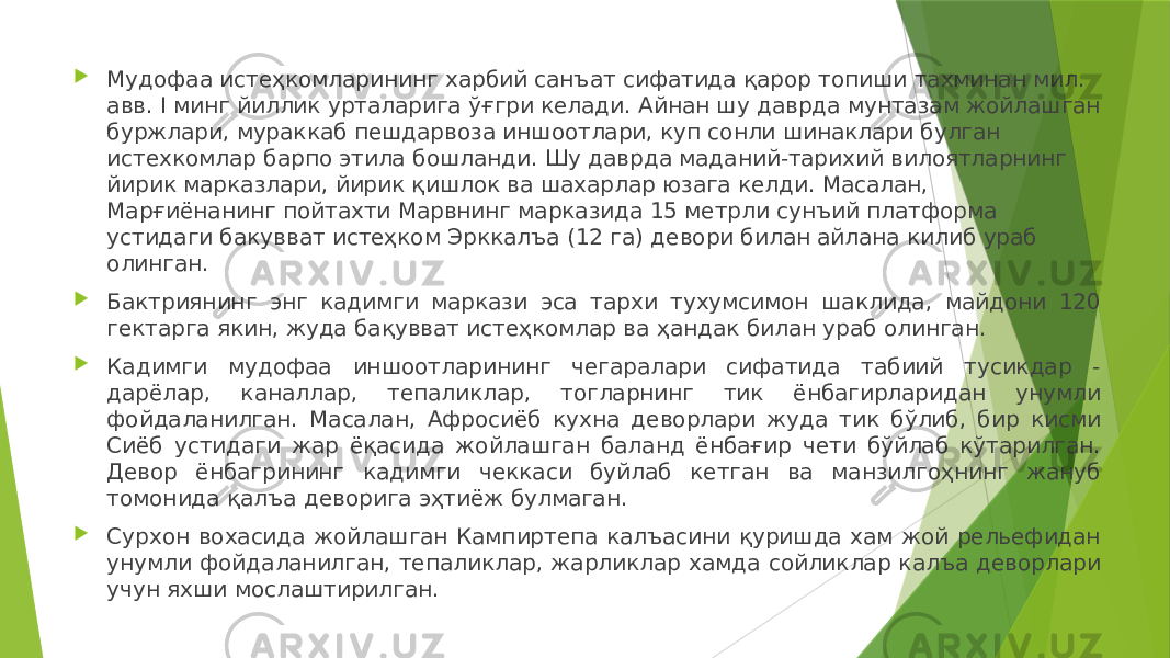  Мудофаа истеҳкомларининг харбий санъат сифатида қарор топиши тахминан мил. авв. I минг йиллик урталарига ўғгри келади. Айнан шу даврда мунтазам жойлашган буржлари, мураккаб пешдарвоза иншоотлари, куп сонли шинаклари булган истехкомлар барпо этила бошланди. Шу даврда маданий-тарихий вилоятларнинг йирик марказлари, йирик қишлок ва шахарлар юзага келди. Масалан, Марғиёнанинг пойтахти Марвнинг марказида 15 метрли сунъий платформа устидаги бакувват истеҳком Эрккалъа (12 га) девори билан айлана килиб ураб олинган.  Бактриянинг энг кадимги маркази эса тархи тухумсимон шаклида, майдони 120 гектарга якин, жуда бақувват истеҳкомлар ва ҳандак билан ураб олинган.  Кадимги мудофаа иншоотларининг чегаралари сифатида табиий тусикдар - дарёлар, каналлар, тепаликлар, тогларнинг тик ёнбагирларидан унумли фойдаланилган. Масалан, Афросиёб кухна деворлари жуда тик бўлиб, бир кисми Сиёб устидаги жар ёқасида жойлашган баланд ёнбағир чети бўйлаб кўтарилган. Девор ёнбагрининг кадимги чеккаси буйлаб кетган ва манзилгоҳнинг жануб томонида қалъа деворига эҳтиёж булмаган.  Сурхон вохасида жойлашган Кампиртепа калъасини қуришда хам жой рельефидан унумли фойдаланилган, тепаликлар, жарликлар хамда сойликлар калъа деворлари учун яхши мослаштирилган. 