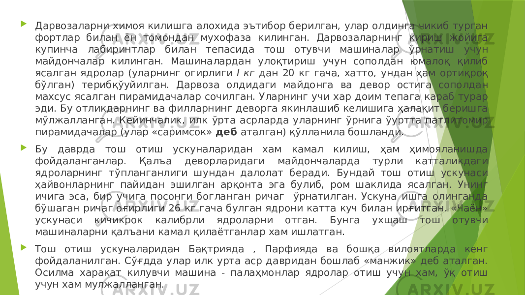  Дарвозаларни химоя килишга алохида эътибор берилган, улар олдинга чикиб турган фортлар билан ён томондан мухофаза килинган. Дарвозаларнинг кириш жойига купинча лабиринтлар билан тепасида тош отувчи машиналар ўрнатиш учун майдончалар килинган. Машиналардан улоқтириш учун сополдан юмалоқ қилиб ясалган ядролар (уларнинг огирлиги I кг дан 20 кг гача, хатто, ундан ҳам ортиқроқ бўлган) терибқўуйилган. Дарвоза олдидаги майдонга ва девор остига сополдан махсус ясалган пирамидачалар сочилган. Уларнинг учи хар доим тепага караб турар эди. Бу отликдарнинг ва филларнинг деворга якинлашиб келишига ҳалақит беришга мўлжалланган. Кейинчалик, илк ўрта асрларда уларнинг ўрнига ўуртта патлитомир пирамидачалар (улар «саримсок» деб аталган) қўлланила бошланди.  Бу даврда тош отиш ускуналаридан хам камал килиш, ҳам ҳимояланишда фойдаланганлар. Қалъа деворларидаги майдончаларда турли катталикдаги ядроларнинг тўпланганлиги шундан далолат беради. Бундай тош отиш ускунаси ҳайвонларнинг пайидан эшилган арқонта эга булиб, ром шаклида ясалган. Унинг ичига эса, бир учига посонги богланган ричаг ўрнатилган. Ускуна ишга олинганда бўшаган ричаг оғирлиги 26 кг гача булган ядрони катта куч билан ирғитган. «Чаён» ускунаси кичикрок калибрли ядроларни отган. Бунга ухшаш тош отувчи машиналарни қалъани камал қилаётганлар хам ишлатган.  Тош отиш ускуналаридан Бақтрияда , Парфияда ва бошқа вилоятларда кенг фойдаланилган. Сўғдда улар илк урта аср давридан бошлаб «манжик» деб аталган. Осилма харакат килувчи машина - палаҳмонлар ядролар отиш учун хам, ўқ отиш учун хам мулжалланган. 