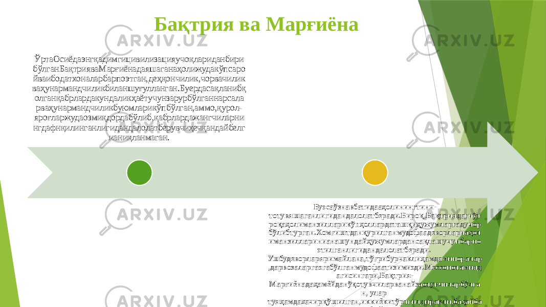 Бақтрия ва Марғиёна ЎртаОсиёдаэнгқадимгицивилизацияучоқлариданбири бўлганБақтрияваМарғиёнадаяшаганаҳолижудакўпсаро йваибодатхоналарбарпоэтган,деҳқончилик,чорвачилик ваҳунармандчиликбиланшуғулланган.Буердасақланибқ олганқабрлардакундаликҳаётучунзарурбўлганнарсала рваҳунармандчиликбуюмларикўпбўлган,аммо,қурол- яроғларжудаозмиқдордабўлиб,қабрлардажангчиларни нгдафнқилинганлигидандалолатберувчиҳечқандайбелг ианиқланмаган. Буэсаўзнавбатидааҳолинингтинч- тотувяшаганлигидандалолатберади.Бироқ,Бақтриядагиўт роқаҳолиманзилларикўпҳоллардаташқиҳужумларгадучор бўлибтурган.Хомғиштданқурилганмудофаадеворлариаҳол иманзилларинианашундайҳужумлардансақлашучунбарпо этилганлигидандалолатберади. Ушбудеворларяримайлана,тўғрибурчаклиҳамдаминоралар ,дарвозаларгаэгабўлганмудофаатизимиэди.Мессопотамияд агисингари,Бақтрия- Марғиёнадаҳамёйданўқотувчиларванайзаотувчиларбўлга н, улар туяҳамдахачирқўшилган,иккиёкитўртғилдиракли,баҳайба тараваларданфойдаланганлар. 