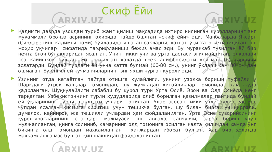 Скиф Ёйи  Қадимги даврда узоқдан туриб жанг қилиш мақсадида ихтиро килинган куролларнинг энг мукаммали бронза асрининг охирида пайдо бшлган «скиф ёйи» эди. Манбаларда Яксарт (Сирдарёнинг кадимги номи) бўйларида яшаган сакларни, «отган ўқи хато кетмайдиган энг моҳир ўқчилар» сифатида таърифланиши бежиз эмас эди. Бу мураккаб тузилган ёй бир нечта ёғоч бўлакларидан ясалган. Унинг икки учи ва урта дастаси эгилмайдиган, елкалари эса кайишкок булган. Ёй тортилган холатда грек алифбосидаги «сигма» (£) харфини эслатарди. Бундай турдаги ёй унча катта булмай (60-80 см.), унинг ўқлари хам 80 см дан ошмаган. Бу енгил ёй кучманчиларнинг энг яхши курган куроли эди.  Ўзининг отда кетаётган пайтда отишга кулайлиги, укнинг узокка бориши туфайли у Шаркдаги ўтрок халқлар томонидан, шу жумладан хитойликлар томонидан хам жуда қадрланган. Шуқкулайлиги сабабли бу қурол тури Ўрта Осиё, Эрон ва Олд Осиёда кенг тарқалган. Ўзбекистоннинг турли худудларида олиб борилган қазилмалар пайтида бундай ёй ўқларининг турли шаклдаги учлари топилган. Улар асосан, икки учли булиб, ўқнинг чўпдан ясалган қисмига киритиш учун тешикча булган, шу билан бирга, уч қиррали, думалоқ, кейинроқ эса тешикли учлардан ҳам фойдаланилган. Ўрта Осиё суворийсининг қурол-яроғларининг стандарт мажмуаси энг аввало, санчувчи, зарба бериш учун мулжалланган, қинга солиниб, камарнинг олд томонига осилган калта қиличдан хамда ўнг биқинга олд томондан махкамланган ханжардан иборат булган. Ҳар бир ҳолатда махкамлашга мос булган қин шаклидан фойдаланилган. 