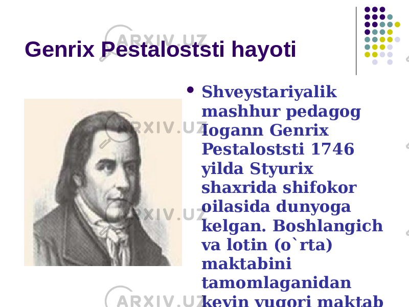 Genrix Pestaloststi hayoti  Shveystariyalik mashhur pedagog Iogann Genrix Pestaloststi 1746 yilda Styurix shaxrida shifokor oilasida dunyoga kelgan. Boshlangich va lotin (o`rta) maktabini tamomlaganidan keyin yuqori maktab (Kollegium Karolinum)da o`qigan. 