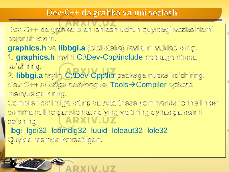Dev-C++ da grafika bilan ishlash uchun quyidagi sozlashlarni bajarish lozim : graphics.h va libbgi.a ( biblioteka ) fayllarni yuklab oling . 1. graphics.h faylni C:\Dev-Cpp\include papkaga nusxa ko’chiring . 2. libbgi.a faylni C:\Dev-Cpp\lib papkaga nusxa ko’chiring . Dev-C++ ni ishga tushiring va Tools  Compiler options menyusiga kiring . Compiler bo’limiga o’ting va Add these commands to the linker command line ga ptichka qo’ying va uning oynasiga satrni qo’shing -lbgi -lgdi32 -lcomdlg32 -luuid -loleaut32 -lole32 Quyida rasmda ko’rsatilgan : Dev-C++ da grafika bilan ishlash uchun quyidagi sozlashlarni bajarish lozim : graphics.h va libbgi.a ( biblioteka ) fayllarni yuklab oling . 1. graphics.h faylni C:\Dev-Cpp\include papkaga nusxa ko’chiring . 2. libbgi.a faylni C:\Dev-Cpp\lib papkaga nusxa ko’chiring . Dev-C++ ni ishga tushiring va Tools  Compiler options menyusiga kiring . Compiler bo’limiga o’ting va Add these commands to the linker command line ga ptichka qo’ying va uning oynasiga satrni qo’shing -lbgi -lgdi32 -lcomdlg32 -luuid -loleaut32 -lole32 Quyida rasmda ko’rsatilgan : Dev-C++ da grafika va uni sozlash 