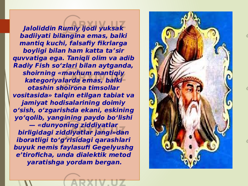 Jaloliddin Rumiy ijodi yuksak badiiyati bilangina emas, balki mantiq kuchi, falsafiy fikrlarga boyligi bilan ham katta ta’sir quvvatiga ega. Taniqli olim va adib Radiy Fish so‘zlari bilan aytganda, shoirning «mavhum mantiqiy kategoriyalarda emas, balki otashin shoirona timsollar vositasida» talqin etilgan tabiat va jamiyat hodisalarining doimiy o‘sish, o‘zgarishda ekani, eskining yo‘qolib, yangining paydo bo‘lishi — «dunyoning ziddiyatlar birligidagi ziddiyatlar jangi»dan iboratligi to‘g‘risidagi qarashlari buyuk nemis faylasufi Gegelyushg e’tiroficha, unda dialektik metod yaratishga yordam bergan. 0102 16 0B 16 1C 09 12 0F 04 19 17 04 0C 4308 16 05 16 0E22 0C 