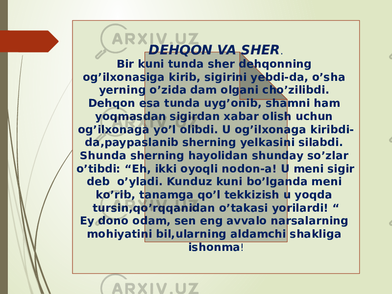 DEHQON VA SHER . Bir kuni tunda sher dehqonning og’ilxonasiga kirib, sigirini yebdi-da, o’sha yerning o’zida dam olgani cho’zilibdi. Dehqon esa tunda uyg’onib, shamni ham yoqmasdan sigirdan xabar olish uchun og’ilxonaga yo’l olibdi. U og’ilxonaga kiribdi- da,paypaslanib sherning yelkasini silabdi. Shunda sherning hayolidan shunday so’zlar o’tibdi: “Eh, ikki oyoqli nodon-a! U meni sigir deb o’yladi. Kunduz kuni bo’lganda meni ko’rib, tanamga qo’l tekkizish u yoqda tursin,qo’rqqanidan o’takasi yorilardi! “ Ey dono odam, sen eng avvalo narsalarning mohiyatini bil,ularning aldamchi shakliga ishonma ! 0D 02 01 0F 16 1C0D 16 0F 09 1F0C 0F 09 05 08 22 19 02 04 