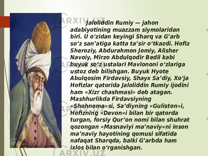  Jaloliddin Rumiy — jahon adabiyotining muazzam siymolaridan biri. U o‘zidan keyingi Sharq va G’arb so‘z san’atiga katta ta’sir o‘tkazdi. Hofiz Sheroziy, Abdurahmon Jomiy, Alisher Navoiy, Mirzo Abdulqodir Bedil kabi buyuk so‘z ustalari Mavlononi o‘zlariga ustoz deb bilishgan. Buyuk Hyote Abulqosim Firdavsiy, Shayx Sa’diy, Xo‘ja Hofizlar qatorida Jaloliddin Rumiy ijodini ham «Xizr chashmasi» deb atagan. Mashhurlikda Firdavsiyning «Shohnoma»si, Sa’diyning «Guliston»i, Hofizning «Devon»i bilan bir qatorda turgan, forsiy Qur’on nomi bilan shuhrat qozongan «Masnaviyi ma’naviy»ni inson ma’naviy hayotining qomusi sifatida nafaqat Sharqda, balki G’arbda ham ixlos bilan o‘rganishgan. 