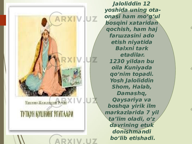 Jaloliddin 12 yoshida uning ota- onasi ham mo‘g‘ul bosqini xataridan qochish, ham haj farшzasini ado etish niyatida Balxni tark etadilar. 1230 yildan bu oila Kuniyada qo‘nim topadi. Yosh Jaloliddin Shom, Halab, Damashq, Qaysariya va boshqa yirik ilm markazlarida 7 yil ta’lim oladi, o‘z davrining etuk donishmandi bo‘lib etishadi. 01 0C 04 16 1C 29 0E 1E 0E 24252F26 04 1C 37 1A1B 0D 3802 16 0B 18 06 06 16 