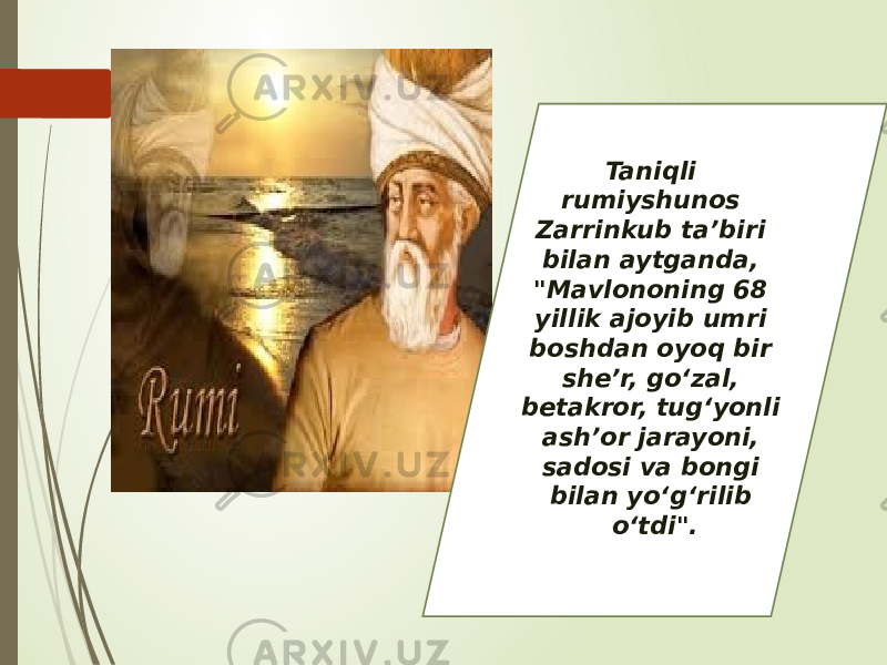 Taniqli rumiyshunos Zarrinkub ta’biri bilan aytganda, &#34;Mavlononing 68 yillik ajoyib umri boshdan oyoq bir she’r, go‘zal, betakror, tug‘yonli ash’or jarayoni, sadosi va bongi bilan yo‘g‘rilib o‘tdi&#34;. 