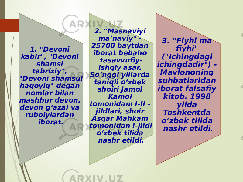 1. &#34;Devoni kabir&#34;, &#34;Devoni shamsi tabriziy&#34;, &#34;Devoni shamsul haqoyiq&#34; degan nomlar bilan mashhur devon. devon g‘azal va ruboiylardan iborat. 2. &#34;Masnaviyi ma’naviy&#34; - 25700 baytdan iborat bebaho tasavvufiy- ishqiy asar. So’nggi yillarda taniqli o‘zbek shoiri Jamol Kamol tomonidam I-II - jildlari, shoir Asqar Mahkam tomonidan I-jildi o‘zbek tilida nashr etildi. 3. &#34;Fiyhi ma fiyhi&#34; (&#34;Ichingdagi ichingdadir&#34;) - Mavlononing suhbatlaridan iborat falsafiy kitob. 1998 yilda Toshkentda o‘zbek tilida nashr etildi. 