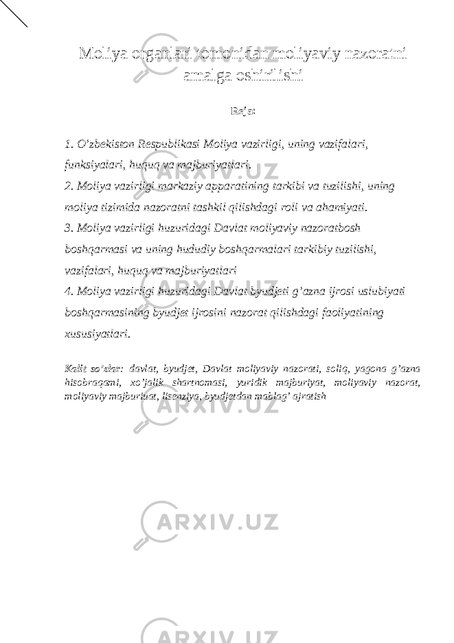 Moliya organlari tomonidan moliyaviy nazoratni amalga oshirilishi Reja: 1. O’zbekiston Respublikasi Moliya vazirligi, uning vazifalari, funksiyalari, huquq va majburiyatlari. 2. Moliya vazirligi markaziy apparatining tarkibi va tuzilishi, uning moliya tizimida nazoratni tashkil qilishdagi roli va ahamiyati. 3. Moliya vazirligi huzuridagi Davlat moliyaviy nazoratbosh boshqarmasi va uning hududiy boshqarmalari tarkibiy tuzilishi, vazifalari, huquq va majburiyatlari 4. Moliya vazirligi huzuridagi Davlat byudjeti g’azna ijrosi uslubiyati boshqarmasining byudjet ijrosini nazorat qilishdagi faoliyatining xususiyatlari. Kalit so’zlar : davlat, byudjet, Davlat moliyaviy nazorati, soliq, yagona g’azna hisobraqami, xo’jalik shartnomasi, yuridik majburiyat, moliyaviy nazorat, moliyaviy majburiuat, lisenziya, byudjetdan mablag’ ajratish 