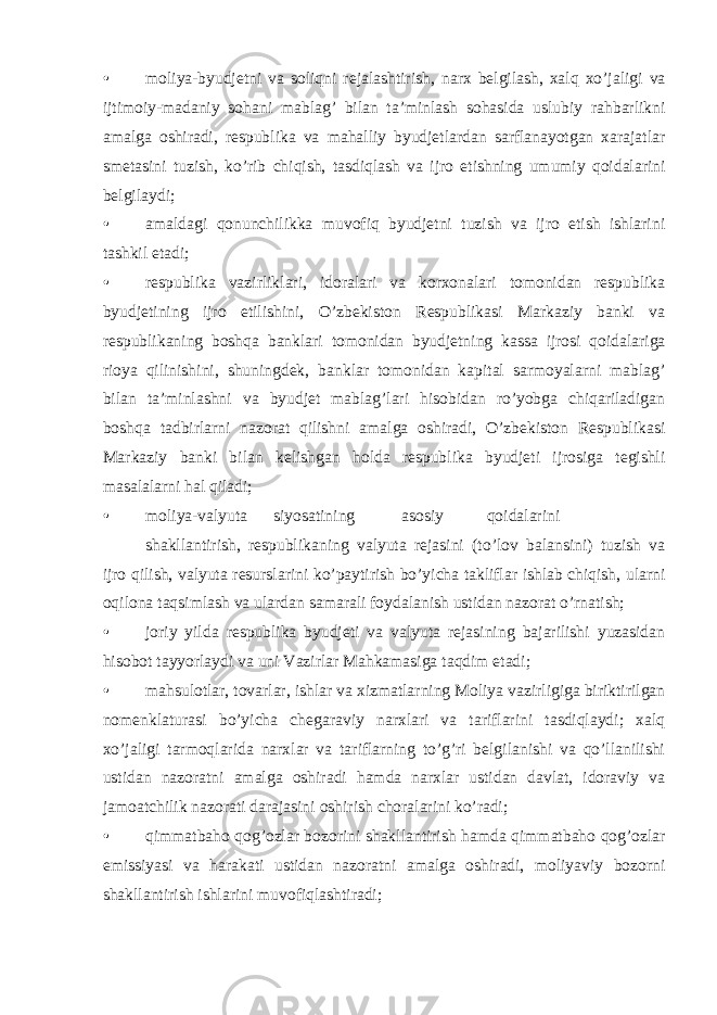 • moliya-byudjetni va soliqni rejalashtirish, narx belgilash, xalq xo’jaligi va ijtimoiy-madaniy sohani mablag’ bilan ta’minlash sohasida uslubiy rahbarlikni amalga oshiradi, respublika va mahalliy byudjetlardan sarflanayotgan xarajatlar smetasini tuzish, ko’rib chiqish, tasdiqlash va ijro etishning umumiy qoidalarini belgilaydi; • amaldagi qonunchilikka muvofiq byudjetni tuzish va ijro etish ishlarini tashkil etadi; • respublika vazirliklari, idoralari va korxonalari tomonidan respublika byudjetining ijro etilishini, O’zbekiston Respublikasi Markaziy banki va respublikaning boshqa banklari tomonidan byudjetning kassa ijrosi qoidalariga rioya qilinishini, shuningdek, banklar tomonidan kapital sarmoyalarni mablag’ bilan ta’minlashni va byudjet mablag’lari hisobidan ro’yobga chiqariladigan boshqa tadbirlarni nazorat qilishni amalga oshiradi, O’zbekiston Respublikasi Markaziy banki bilan kelishgan holda respublika byudjeti ijrosiga tegishli masalalarni hal qiladi; • moliya-valyuta siyosatining asosiy qoidalarini shakllantirish, respublikaning valyuta rejasini (to’lov balansini) tuzish va ijro qilish, valyuta resurslarini ko’paytirish bo’yicha takliflar ishlab chiqish, ularni oqilona taqsimlash va ulardan samarali foydalanish ustidan nazorat o’rnatish; • joriy yilda respublika byudjeti va valyuta rejasining bajarilishi yuzasidan hisobot tayyorlaydi va uni Vazirlar Mahkamasiga taqdim etadi; • mahsulotlar, tovarlar, ishlar va xizmatlarning Moliya vazirligiga biriktirilgan nomenklaturasi bo’yicha chegaraviy narxlari va tariflarini tasdiqlaydi; xalq xo’jaligi tarmoqlarida narxlar va tariflarning to’g’ri belgilanishi va qo’llanilishi ustidan nazoratni amalga oshiradi hamda narxlar ustidan davlat, idoraviy va jamoatchilik nazorati darajasini oshirish choralarini ko’radi; • qimmatbaho qog’ozlar bozorini shakllantirish hamda qimmatbaho qog’ozlar emissiyasi va harakati ustidan nazoratni amalga oshiradi, moliyaviy bozorni shakllantirish ishlarini muvofiqlashtiradi; 