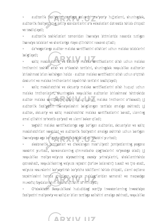 • auditorlik faoliyatini tartibga soluvchi me’yoriy hujjatlarni, shuningdek, auditorlik faoliyatining milliy standartlarini o’z vakolatlari doirasida ishlab chiqadi va tasdiqlaydi; • auditorlik tashkilotlari tomonidan lisenziya bitimlarida nazarda tutilgan lisenziya talablari va shartlariga rioya qilinishini nazorat qiladi; • da’vogarlarga auditor malaka sertifikatini olishlari uchun malaka talablarini belgilaydi; • soliq maslahatchisi va aktuariy malaka sertifikatlarini olish uchun malaka imtihonini tashkil etish va o’tkazish tartibini, shuningdek respublika auditorlar birlashmasi bilan kelishgan holda - auditor malaka sertifikatini olish uchun o’qitish dasturini va malaka imtihonlarini topshirish tartibini tasdiqlaydi; • soliq maslahatchisi va aktuariy malaka sertifikatlarini olish huquqi uchun malaka imtihonlarini, shuningdek respublika auditorlar birlashmasi ishtirokida auditor malaka sertifikatini olish huquqi uchun malaka imtihonini o’tkazadi;  auditorlik faoliyatini lisenziyalashni belgilangan tartibda amalga oshiradi;  auditor, aktuariy va soliq maslahatchisi malaka sertifikatlarini beradi, ularning amal qilishini to’xtatib qo’yadi va ularni bekor qiladi; • tegishli malaka sertifikatlariga ega bo’lgan auditorlar, aktuariylar va soliq maslahatchilari reestrlari va auditorlik faoliyatini amalga oshirish uchun berilgan lisenziyaga ega bo’lgan auditorlik tashkilotlari hisobini yuritadi; • aksionerlik jamiyatlari va cheklangan mas’uliyatli jamiyatlarning yagona reestrini yuritadi, korxonalarning qimmatbaho qog’ozlarini ro’yxatga oladi;  respublika moliya-valyuta siyosatining asosiy prinsiplarini, shakllantirishda qatnashadi, respublikaning valyuta rejasini (to’lov balansini) tuzadi va ijro etadi, valyuta resurslarini ko’paytirish bo’yicha takliflarni ishlab chiqadi, ularni oqilona taqsimlashni hamda ajratilgan valyuta mablag’laridan samarali va maqsadga muvofiq foydalanishni nazorat qilishni ta’minlaydi; • O’zbekiston Respublikasi hududidagi xorijiy investorlarning investisiya faoliyatini moliyaviy va soliqlar bilan tartibga solishini amalga oshiradi, respublika 