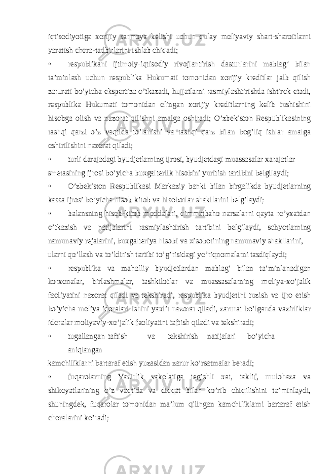 iqtisodiyotiga xorijiy sarmoya kelishi uchun qulay moliyaviy shart-sharoitlarni yaratish chora-tadbirlarini ishlab chiqadi; • respublikani ijtimoiy-iqtisodiy rivojlantirish dasturlarini mablag’ bilan ta’minlash uchun respublika Hukumati tomonidan xorijiy kreditlar jalb qilish zarurati bo’yicha ekspertiza o’tkazadi, hujjatlarni rasmiylashtirishda ishtirok etadi, respublika Hukumati tomonidan olingan xorijiy kreditlarning kelib tushishini hisobga olish va nazorat qilishni amalga oshiradi; O’zbekiston Respublikasining tashqi qarzi o’z vaqtida to’lanishi va tashqi qarz bilan bog’liq ishlar amalga oshirilishini nazorat qiladi; • turli darajadagi byudjetlarning ijrosi, byudjetdagi muassasalar xarajatlar smetasining ijrosi bo’yicha buxgalterlik hisobini yuritish tartibini belgilaydi; • O’zbekiston Respublikasi Markaziy banki bilan birgalikda byudjetlarning kassa ijrosi bo’yicha hisob-kitob va hisobotlar shakllarini belgilaydi; • balansning hisob-kitob moddalari, qimmatbaho narsalarni qayta ro’yxatdan o’tkazish va natijalarini rasmiylashtirish tartibini belgilaydi, schyotlarning namunaviy rejalarini, buxgalteriya hisobi va xisobotining namunaviy shakllarini, ularni qo’llash va to’ldirish tartibi to’g’risidagi yo’riqnomalarni tasdiqlaydi; • respublika va mahalliy byudjetlardan mablag’ bilan ta’minlanadigan korxonalar, birlashmalar, tashkilotlar va muassasalarning moliya-xo’jalik faoliyatini nazorat qiladi va tekshiradi, respublika byudjetini tuzish va ijro etish bo’yicha moliya idoralari ishini yaxlit nazorat qiladi, zarurat bo’lganda vazirliklar idoralar moliyaviy-xo’jalik faoliyatini taftish qiladi va tekshiradi; • tugallangan taftish va tekshirish natijalari bo’yicha aniqlangan kamchiliklarni bartaraf etish yuzasidan zarur ko’rsatmalar beradi; • fuqarolarning Vazirlik vakolatiga tegishli xat, taklif, mulohaza va shikoyatlarining o’z vaqtida va diqqat bilan ko’rib chiqilishini ta’minlaydi, shuningdek, fuqarolar tomonidan ma’lum qilingan kamchiliklarni bartaraf etish choralarini ko’radi; 