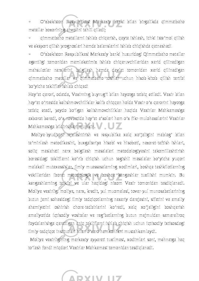 • O’zbekiston Respublikasi Markaziy banki bilan birgalikda qimmatbaho metallar bozorining ahvolini tahlil qiladi; • qimmatbaho metallarni ishlab chiqarish, qayta ishlash, ichki iste’mol qilish va eksport qilish prognozlari hamda balanslarini ishlab chiqishda qatnashadi • O’zbekiston Respublikasi Markaziy banki huzuridagi Qimmatbaho metallar agentligi tomonidan mamlakatimiz ishlab chiqaruvchilaridan xarid qilinadigan mahsulotlar narxlarini belgilash hamda davlat tomonidan xarid qilinadigan qimmatbaho metallar va qimmatbaho toshlar uchun hisob-kitob qilish tartibi bo’yicha takliflar ishlab chiqadi Hay’at qarori, odatda, Vazirning buyrug’i bilan hayotga tatbiq etiladi. Vazir bilan hay’at o’rtasida kelishmovchiliklar kelib chiqqan holda Vazir o’z qarorini hayotga tatbiq etadi, paydo bo’lgan kelishmovchiliklar haqida Vazirlar Mahkamasiga axborot beradi, o’z navbatida hay’at a’zolari ham o’z fikr-mulohazalarini Vazirlar Mahkamasiga bildirishlari mumkin. Moliya-byudjetni rejalashtirish va respublika xalq xo’jaligini mablag’ bilan ta’minlash metodikasini, buxgalteriya hisobi va hisoboti, nazorat-taftish ishlari, soliq maslahati narx belgilash masalalari metodologiyasini takomillashtirish borasidagi takliflarni ko’rib chiqish uchun tegishli masalalar bo’yicha yuqori malakali mutaxassislar, ilmiy muassasalarning xodimlari, boshqa tashkilotlarning vakillaridan iborat metodologik va boshqa kengashlar tuzilishi mumkin. Bu kengashlarning tarkibi va ular haqidagi nizom Vazir tomonidan tasdiqlanadi. Moliya vazirligi moliya, narx, kredit, pul muomalasi, tovar-pul munosabatlarining butun jami sohasidagi ilmiy tadqiqotlarning nazariy darajasini, sifatini va amaliy ahamiyatini oshirish chora-tadbirlarini ko’radi, xalq xo’jaligini boshqarish amaliyotida iqtisodiy vositalar va rag’batlarning butun majmuidan samaraliroq foydalanishga qaratilgan aniq takliflarni ishlab chiqish uchun iqtisodiy ixtisosdagi ilmiy-tadqiqot institutlari bilan o’zaro hamkorlikni mustahkamlaydi. Moliya vazirligining markaziy apparati tuzilmasi, xodimlari soni, mehnatga haq to’lash fondi miqdori Vazirlar Mahkamasi tomonidan tasdiqlanadi. 