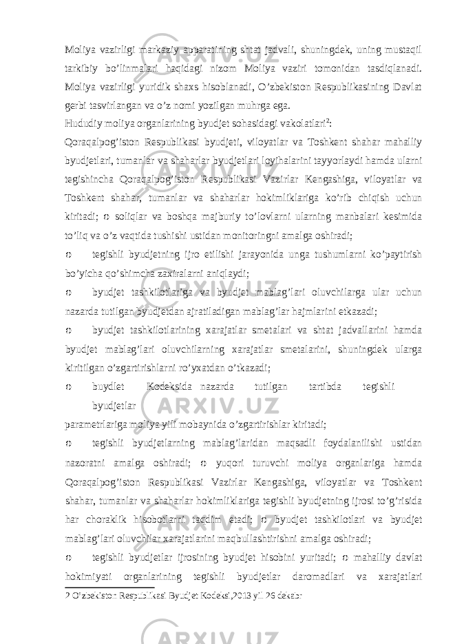 Moliya vazirligi markaziy apparatining shtat jadvali, shuningdek, uning mustaqil tarkibiy bo’linmalari haqidagi nizom Moliya vaziri tomonidan tasdiqlanadi. Moliya vazirligi yuridik shaxs hisoblanadi, O’zbekiston Respublikasining Davlat gerbi tasvirlangan va o’z nomi yozilgan muhrga ega. Hududiy moliya organlarining byudjet sohasidagi vakolatlari 2 : Qoraqalpog’iston Respublikasi byudjeti, viloyatlar va Toshkent shahar mahalliy byudjetlari, tumanlar va shaharlar byudjetlari loyihalarini tayyorlaydi hamda ularni tegishincha Qoraqalpog’iston Respublikasi Vazirlar Kengashiga, viloyatlar va Toshkent shahar, tumanlar va shaharlar hokimliklariga ko’rib chiqish uchun kiritadi; o soliqlar va boshqa majburiy to’lovlarni ularning manbalari kesimida to’liq va o’z vaqtida tushishi ustidan monitoringni amalga oshiradi; o tegishli byudjetning ijro etilishi jarayonida unga tushumlarni ko’paytirish bo’yicha qo’shimcha zaxiralarni aniqlaydi; o byudjet tashkilotlariga va byudjet mablag’lari oluvchilarga ular uchun nazarda tutilgan byudjetdan ajratiladigan mablag’lar hajmlarini etkazadi; o byudjet tashkilotlarining xarajatlar smetalari va shtat jadvallarini hamda byudjet mablag’lari oluvchilarning xarajatlar smetalarini, shuningdek ularga kiritilgan o’zgartirishlarni ro’yxatdan o’tkazadi; o buydlet Kodeksida nazarda tutilgan tartibda tegishli byudjetlar parametrlariga moliya yili mobaynida o’zgartirishlar kiritadi; o tegishli byudjetlarning mablag’laridan maqsadli foydalanilishi ustidan nazoratni amalga oshiradi; o yuqori turuvchi moliya organlariga hamda Qoraqalpog’iston Respublikasi Vazirlar Kengashiga, viloyatlar va Toshkent shahar, tumanlar va shaharlar hokimliklariga tegishli byudjetning ijrosi to’g’risida har choraklik hisobotlarni taqdim etadi; o byudjet tashkilotlari va byudjet mablag’lari oluvchilar xarajatlarini maqbullashtirishni amalga oshiradi; o tegishli byudjetlar ijrosining byudjet hisobini yuritadi; o mahalliy davlat hokimiyati organlarining tegishli byudjetlar daromadlari va xarajatlari 2 O’zbekiston Respublikasi Byudjet Kodeksi,2013 yil 26 dekabr 