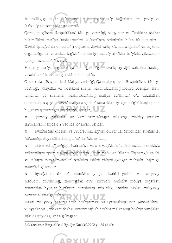 balansliligiga ta’sir ko’rsatuvchi normativ-huquqiy hujjatlarini moliyaviy va iqtisodiy ekspertizadan o’tkazadi. Qoraqalpog’iston Respublikasi Moliya vazirligi, viloyatlar va Toshkent shahar hokimliklari moliya boshqarmalari ko’rsatilgan vakolatlar bilan bir qatorda: - Davlat byudjeti daromadlari prognozini davlat soliq xizmati organlari va bojxona organlariga har chorakda tegishli ma’muriy-hududiy birliklar bo’yicha etkazadi; - byudjet ssudalarini beradi. Hududiy moliya organlari qonun hujjatlariga muvofiq byudjet sohasida boshqa vakolatlarni ham amalga oshirishi mumkin. O’zbekiston Respublikasi Moliya vazirligi, Qoraqalpog’iston Respublikasi Moliya vazirligi, viloyatlar va Toshkent shahar hokimliklarining moliya boshqarmalari, tumanlar va shaharlar hokimliklarining moliya bo’limlari o’z vakolatlari doirasida 3 : o quyi turuvchi moliya organlari tomonidan byudjet to’g’risidagi qonun hujjatlari ijrosining ta’minlanishi ustidan; o ijtimoiy nafaqalar va kam ta’minlangan oilalarga moddiy yordam tayinlanishi hamda o’z vaqtida to’lanishi ustidan; o byudjet tashkilotlari va byudjet mablag’lari oluvchilar tomonidan smetashtat intizomiga rioya etilishining ta’minlanishi ustidan; o aktsiz solig’i to’g’ri hisoblanishi va o’z vaqtida to’lanishi ustidan; o aktsiz to’lanadigan ayrim turdagi tovarlarning aktsiz markalari bilan to’liq tamg’alanishi va olingan aktsiz markalari sonining ishlab chiqarilayotgan mahsulot hajmiga muvofiqligi ustidan; o byudjet tashkilotlari tomonidan byudjet hisobini yuritish va moliyaviy hisobotni tuzishning, shuningdek quyi turuvchi hududiy moliya organlari tomonidan byudjet hisobotini tuzishning to’g’riligi ustidan davlat moliyaviy nazoratini amalga oshiradi. Davat moliyaviy nazorat bosh boshqarmasi va Qoraqalpog’iston Respublikasi, viloyatlar va Toshkent shahar nazorat-taftish boshqarmalarining boshqa vazifalari sifatida quyidagilar belgilangan: 3 O’zbekiston Respublikasi Byudjet Kodeksi,2013 yil 26 dekabr 