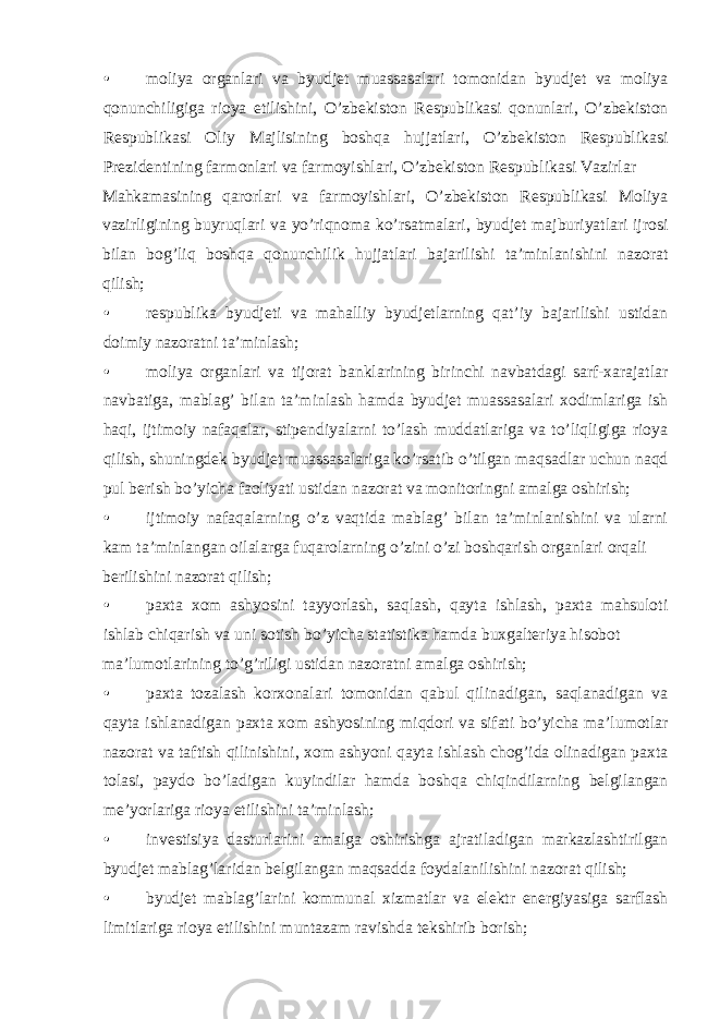 • moliya organlari va byudjet muassasalari tomonidan byudjet va moliya qonunchiligiga rioya etilishini, O’zbekiston Respublikasi qonunlari, O’zbekiston Respublikasi Oliy Majlisining boshqa hujjatlari, O’zbekiston Respublikasi Prezidentining farmonlari va farmoyishlari, O’zbekiston Respublikasi Vazirlar Mahkamasining qarorlari va farmoyishlari, O’zbekiston Respublikasi Moliya vazirligining buyruqlari va yo’riqnoma ko’rsatmalari, byudjet majburiyatlari ijrosi bilan bog’liq boshqa qonunchilik hujjatlari bajarilishi ta’minlanishini nazorat qilish; • respublika byudjeti va mahalliy byudjetlarning qat’iy bajarilishi ustidan doimiy nazoratni ta’minlash; • moliya organlari va tijorat banklarining birinchi navbatdagi sarf-xarajatlar navbatiga, mablag’ bilan ta’minlash hamda byudjet muassasalari xodimlariga ish haqi, ijtimoiy nafaqalar, stipendiyalarni to’lash muddatlariga va to’liqligiga rioya qilish, shuningdek byudjet muassasalariga ko’rsatib o’tilgan maqsadlar uchun naqd pul berish bo’yicha faoliyati ustidan nazorat va monitoringni amalga oshirish; • ijtimoiy nafaqalarning o’z vaqtida mablag’ bilan ta’minlanishini va ularni kam ta’minlangan oilalarga fuqarolarning o’zini o’zi boshqarish organlari orqali berilishini nazorat qilish; • paxta xom ashyosini tayyorlash, saqlash, qayta ishlash, paxta mahsuloti ishlab chiqarish va uni sotish bo’yicha statistika hamda buxgalteriya hisobot ma’lumotlarining to’g’riligi ustidan nazoratni amalga oshirish; • paxta tozalash korxonalari tomonidan qabul qilinadigan, saqlanadigan va qayta ishlanadigan paxta xom ashyosining miqdori va sifati bo’yicha ma’lumotlar nazorat va taftish qilinishini, xom ashyoni qayta ishlash chog’ida olinadigan paxta tolasi, paydo bo’ladigan kuyindilar hamda boshqa chiqindilarning belgilangan me’yorlariga rioya etilishini ta’minlash; • investisiya dasturlarini amalga oshirishga ajratiladigan markazlashtirilgan byudjet mablag’laridan belgilangan maqsadda foydalanilishini nazorat qilish; • byudjet mablag’larini kommunal xizmatlar va elektr energiyasiga sarflash limitlariga rioya etilishini muntazam ravishda tekshirib borish; 