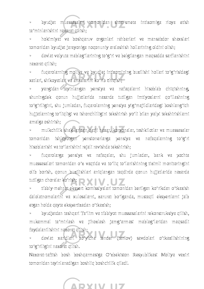 • byudjet muassasalari tomonidan shtat-smeta intizomiga rioya etish ta’minlanishini nazorat qilish; • hokimiyat va boshqaruv organlari rahbarlari va mansabdor shaxslari tomonidan byudjet jarayoniga noqonuniy aralashish hollarining oldini olish; • davlat valyuta mablag’larining to’g’ri va belgilangan maqsadda sarflanishini nazorat qilish; • fuqarolarning moliya va byudjet intizomining buzilishi hollari to’g’risidagi xatlari, shikoyatlari va arizalarini ko’rib chiqish; • yangidan tayinlangan pensiya va nafaqalarni hisoblab chiqishning, shuningdek qonun hujjatlarida nazarda tutilgan imtiyozlarni qo’llashning to’g’riligini, shu jumladan, fuqarolarning pensiya yig’majildlaridagi boshlang’ich hujjatlarning to’liqligi va ishonchliligini tekshirish yo’li bilan yalpi tekshirishlarni amalga oshirish; • mulkchilik shakllaridan qat’i nazar, korxonalar, tashkilotlar va muassasalar tomonidan ishlayotgan pensionerlarga pensiya va nafaqalarning to’g’ri hisoblanishi va to’lanishini rejali ravishda tekshirish; • fuqarolarga pensiya va nafaqalar, shu jumladan, bank va pochta muassasalari tomonidan o’z vaqtida va to’liq to’lanishining tizimli monitoringini olib borish, qonun buzilishlari aniqlangan taqdirda qonun hujjatlarida nazarda tutilgan choralar ko’rish; • tibbiy-mehnat ekspert komissiyalari tomonidan berilgan ko’rikdan o’tkazish dalolatnomalarini va xulosalarni, zarurat bo’lganda, mustaqil ekspertlarni jalb etgan holda qayta ekspertizadan o’tkazish; • byudjetdan tashqari Ta’lim va tibbiyot muassasalarini rekonstruksiya qilish, mukammal ta’mirlash va jihozlash jamg’armasi mablag’laridan maqsadli foydalanilishini nazorat qilish; • davlat xaridlari bo’yicha tender (tanlov) savdolari o’tkazilishining to’g’riligini nazorat qilish. Nazorat-taftish bosh boshqarmasiga O’zbekiston Respublikasi Moliya vaziri tomonidan tayinlanadigan boshliq boshchilik qiladi. 