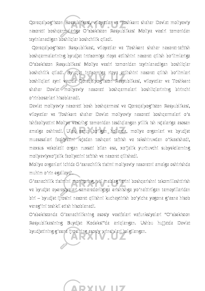 Qoraqalpog’iston Respublikasi, viloyatlar va Toshkent shahar Davlat moliyaviy nazorati boshqarmalariga O’zbekiston Respublikasi Moliya vaziri tomonidan tayinlanadigan boshliqlar boshchilik qiladi. Qoraqalpog’iston Respublikasi, viloyatlar va Toshkent shahar nazorat-taftish boshqarmalarining byudjet intizomiga rioya etilishini nazorat qilish bo’limlariga O’zbekiston Respublikasi Moliya vaziri tomonidan tayinlanadigan boshliqlar boshchilik qiladi. Byudjet intizomiga rioya etilishini nazorat qilish bo’limlari boshliqlari ayni vaqtda Qoraqalpog’iston Respublikasi, viloyatlar va Toshkent shahar Davlat moliyaviy nazorati boshqarmalari boshliqlarining birinchi o’rinbosarlari hisoblanadi. Davlat moliyaviy nazorati bosh boshqarmasi va Qoraqalpog’iston Respublikasi, viloyatlar va Toshkent shahar Davlat moliyaviy nazorati boshqarmalari o’z ishfaoliyatini Moliya vazirligi tomonidan tasdiqlangan yillik ish rejalariga asosan amalga oshiradi. Ular, zarur bo’lgan hollarda, moliya organlari va byudjet muasasalari faoliyatini rejadan tashqari taftish va tekshiruvdan o’tkazishadi, maxsus vakolatli organ ruxsati bilan esa, xo’jalik yurituvchi subyektlarning moliyaviyxo’jalik faoliyatini taftish va nazorat qilishadi. Moliya organlari ichida G’aznachilik tizimi moliyaviy nazoratni amalga oshirishda muhim o’rin egallaydi. G’aznachilik tizimini monitoring, pul mablag’larini boshqarishni takomillashtirish va byudjet operasiyalari samaradorligiga erishishga yo’naltirilgan tamoyillaridan biri – byudjet ijrosini nazorat qilishni kuchaytirish bo’yicha yagona g’azna hisob varag’ini tashkil etish hisoblanadi. O’zbekistonda G’aznachilikning asosiy vazifalari vafunksiyalari “O’zbekiston Respublikasining Buydjet Kodeksi”da aniqlangan. Ushbu hujjatda Davlat byudjetining g’azna ijrosining asosiy prinsiplari belgilangan. 