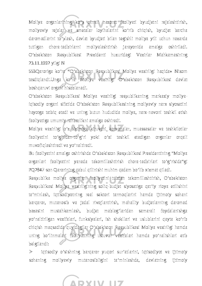 Moliya organlarining ko’p qirrali nazorat faoliyati byudjetni rejalashtirish, moliyaviy rejalar va smetalar loyihalarini ko’rib chiqish, byudjet barcha daromadlarini to’plash, davlat byudjeti bilan tegishli moliya yili uchun nazarda tutilgan chora-tadbirlarni moliyalashtirish jarayonida amalga oshiriladi. O’zbekiston Respublikasi Prezidenti huzuridagi Vazirlar Mahkamasining 23.11.1992 yilgi N 553Qaroriga ko’ra “ O’zbekiston Respublikasi Moliya vazirligi haqida» Nizom tasdiqlandi.Unga ko’ra Moliya vazirligi O’zbekiston Respublikasi davlat boshqaruvi organi hisoblanadi. O’zbekiston Respublikasi Moliya vazirligi respublikaning markaziy moliya- iqisodiy organi sifatida O’zbekiston Respublikasining moliyaviy narx siyosatini hayotga tatbiq etadi va uning butun hududida moliya, narx-navoni tashkil etish faoliyatiga umumiy rahbarlikni amalga oshiradi. Moliya vazirligi o’z tizimiga kiruvchi korxonalar, muassasalar va tashkilotlar faoliyatini to’g’ridan-to’g’ri yoki o’zi tashkil etadigan organlar orqali muvofiqlashtiradi va yo’naltiradi. Bu faoliyatini amalga oshirishda O’zbekiston Respublikasi Prezidentining “Moliya organlari faoliyatini yanada takomillashtirish chora-tadbirlari to’g’risida”gi PQ2847-son Qarorining qabul qilinishi muhim qadam bo’lib xizmat qiladi. Respublika moliya organlari faoliyatini tubdan takomillashtirish, O’zbekiston Respublikasi Moliya vazirligining soliq-budjet siyosatiga qat’iy rioya etilishini ta’minlash, iqtisodiyotning real sektori tarmoqlarini hamda ijtimoiy sohani barqaror, mutanosib va jadal rivojlantirish, mahalliy budjetlarning daromad bazasini mustahkamlash, budjet mablag’laridan samarali foydalanishga yo’naltirilgan vazifalari, funksiyalari, ish shakllari va uslublarini qayta ko’rib chiqish maqsadida quyidagilar O’zbekiston Respublikasi Moliya vazirligi hamda uning bo’linmalari faoliyatining ustuvor vazifalari hamda yo’nalishlari etib belgilandi:  iqtisodiy o’sishning barqaror yuqori sur’atlarini, iqtisodiyot va ijtimoiy sohaning moliyaviy mutanosibligini ta’minlashda, davlatning ijtimoiy 