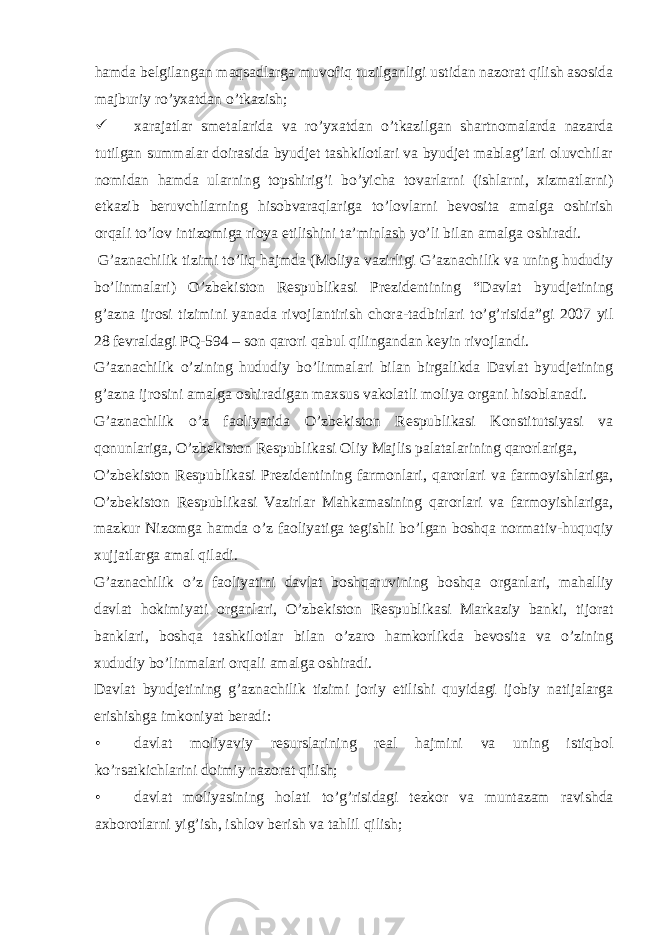 hamda belgilangan maqsadlarga muvofiq tuzilganligi ustidan nazorat qilish asosida majburiy ro’yxatdan o’tkazish;  xarajatlar smetalarida va ro’yxatdan o’tkazilgan shartnomalarda nazarda tutilgan summalar doirasida byudjet tashkilotlari va byudjet mablag’lari oluvchilar nomidan hamda ularning topshirig’i bo’yicha tovarlarni (ishlarni, xizmatlarni) etkazib beruvchilarning hisobvaraqlariga to’lovlarni bevosita amalga oshirish orqali to’lov intizomiga rioya etilishini ta’minlash yo’li bilan amalga oshiradi. G’aznachilik tizimi to’liq hajmda (Moliya vazirligi G’aznachilik va uning hududiy bo’linmalari) O’zbekiston Respublikasi Prezidentining “Davlat byudjetining g’azna ijrosi tizimini yanada rivojlantirish chora-tadbirlari to’g’risida”gi 2007 yil 28 fevraldagi PQ-594 – son qarori qabul qilingandan keyin rivojlandi. G’aznachilik o’zining hududiy bo’linmalari bilan birgalikda Davlat byudjetining g’azna ijrosini amalga oshiradigan maxsus vakolatli moliya organi hisoblanadi. G’aznachilik o’z faoliyatida O’zbekiston Respublikasi Konstitutsiyasi va qonunlariga, O’zbekiston Respublikasi Oliy Majlis palatalarining qarorlariga, O’zbekiston Respublikasi Prezidentining farmonlari, qarorlari va farmoyishlariga, O’zbekiston Respublikasi Vazirlar Mahkamasining qarorlari va farmoyishlariga, mazkur Nizomga hamda o’z faoliyatiga tegishli bo’lgan boshqa normativ-huquqiy xujjatlarga amal qiladi. G’aznachilik o’z faoliyatini davlat boshqaruvining boshqa organlari, mahalliy davlat hokimiyati organlari, O’zbekiston Respublikasi Markaziy banki, tijorat banklari, boshqa tashkilotlar bilan o’zaro hamkorlikda bevosita va o’zining xududiy bo’linmalari orqali amalga oshiradi. Davlat byudjetining g’aznachilik tizimi joriy etilishi quyidagi ijobiy natijalarga erishishga imkoniyat beradi: • davlat moliyaviy resurslarining real hajmini va uning istiqbol ko’rsatkichlarini doimiy nazorat qilish; • davlat moliyasining holati to’g’risidagi tezkor va muntazam ravishda axborotlarni yig’ish, ishlov berish va tahlil qilish; 