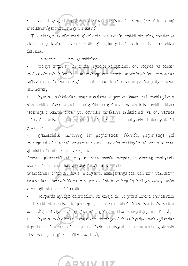 • davlat byudjetining daromad va xarajat qismlarini kassa ijrosini har kungi aniqlashtirilgan monitoringini o’tkazish;  Tasdiqlangan byudjet mablag’lari doirasida byudjet tashkilotlarining tovarlar va xizmatlar yetkazib beruvchilar oldidagi majburiyatlarini qabul qilish bosqichida dastlabki nazoratni amalga oshirish; • moliya organlari tomonidan byudjet xarajatlarini o’z vaqtida va adresli moliyalashtirish bilan byudjet mablag’larini bosh taqsimlovchilari tomonidan suiiste’mol qilish va noto’g’ri ishlatishning oldini olish maqsadida joriy nazorat olib borish; • byudjet tashkilotlari majburiyatlarni olgandan keyin pul mablag’larini g’aznachilik hisob raqamidan to’g’ridan-to’g’ri tovar yetkazib beruvchilar hisob raqamiga o’tkazish orqali pul oqimlari xarakatini tezlashtirish va o’z vaqtida to’lovni amalga oshirish orqali ta’minotchilarni moliyaviy imkoniyatlarini yaxshilash; • g’aznachilik tizimining bir pog’onasidan ikkinchi pog’onasiga pul mablag’lari o’tkazishni tezlashtirish orqali byudjet mablag’larini tezkor xarakat qilinishini ta’minlash va boshqalar. Demak, g’aznachilikni joriy etishdan asosiy maqsad, davlatning moliyaviy resurslarini samarali boshqarishga ta’sir ko’rsatishdir. G’aznachilik organlari davlat moliyasini boshqarishga taalluqli turli vazifalarni bajaradilar. G’aznachilik tizimini joriy qilish bilan bog’liq bo’lgan asosiy ishlar quyidagilardan tashkil topadi: • kelgusida byudjet daromadlari va xarajatlari bo’yicha barcha operasiyalar turli banklarda ochilgan ko’plab byudjet hisob raqamlari o’rniga Markaziy bankda ochiladigan Moliya vazirligi g’aznasining Yagona hisobvaraqasiga jamlantiriladi; • byudjet tashkilotlari xarajatlarini hisobga olish va byudjet mablag’laridan foydalanishni nazorat qilish hamda hisobotlar tayyorlash uchun ularning shaxsiy hisob-varaqalari g’aznachilikda ochiladi; 