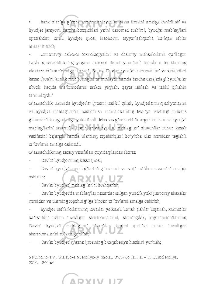 • bank o’rniga g’azna tomonidan byudjet kassa ijrosini amalga oshirilishi va byudjet jarayoni barcha bosqichlari ya’ni daromad tushimi, byudjet mablag’lari ajratishdan tortib byudjet ijrosi hisobotini tayyorlashgacha bo’lgan ishlar birlashtiriladi; • zamonaviy axborot texnologiyalari va dasturiy mahsulotlarni qo’llagan holda g’aznachilikning yagona axborot tizimi yaratiladi hamda u banklarning elektron to’lov tizimiga ulanadi. Bu esa Davlat byudjeti daromadlari va xarajatlari kassa ijrosini kunlik monitoringini ta’minlaydi hamda barcha darajadagi byudjetlar ahvoli haqida ma’lumotlarni tezkor yig’ish, qayta ishlash va tahlil qilishni ta’minlaydi. 5 G’aznachilik tizimida byudjetlar ijrosini tashkil qilish, byudjetlarning schyotlarini va byudjet mablag’larini boshqarish mamalakatning Moliya vazirligi maxsus g’aznachilik organlariga yuklatiladi. Maxsus g’aznachilik organlari barcha byudjet mablag’larini tasarruf qiluvchilar va byudjet mablag’lari oluvchilar uchun kassir vazifasini bajaradi hamda ularning topshiriqlari bo’yicha ular nomidan tegishli to’lovlarni amalga oshiradi. G’aznachilikning asosiy vazifalari quyidagilardan iborat: - Davlat byudjetining kassa ijrosi; - Davlat byudjeti mablag’larining tushumi va sarfi ustidan nazoratni amalga oshirish; - Davlat byudjeti mablag’larini boshqarish; - Davlat byudjetida mablag’lar nazarda tutilgan yuridik yoki jismoniy shaxslar nomidan va ularning topshirig’iga binoan to’lovlarni amalga oshirish; - byudjet tashkilotlarining tovarlar yetkazib berish (ishlar bajarish, xizmatlar ko’rsatish) uchun tuzadigan shartnomalarini, shuningdek, buyurtmachilarning Davlat byudjeti mablag’lari hisobidan kapital qurilish uchun tuzadigan shartnomalarini ro’yxatga olish; - Davlat byudjeti g’azna ijrosining buxgalteriya hisobini yuritish; 5 Nuritdinova V., Sharapova M. Moliyaviy nazorat. O’quv qo’llanma. – T.: Iqtisod-Moliya, 2014. – 344 bet 