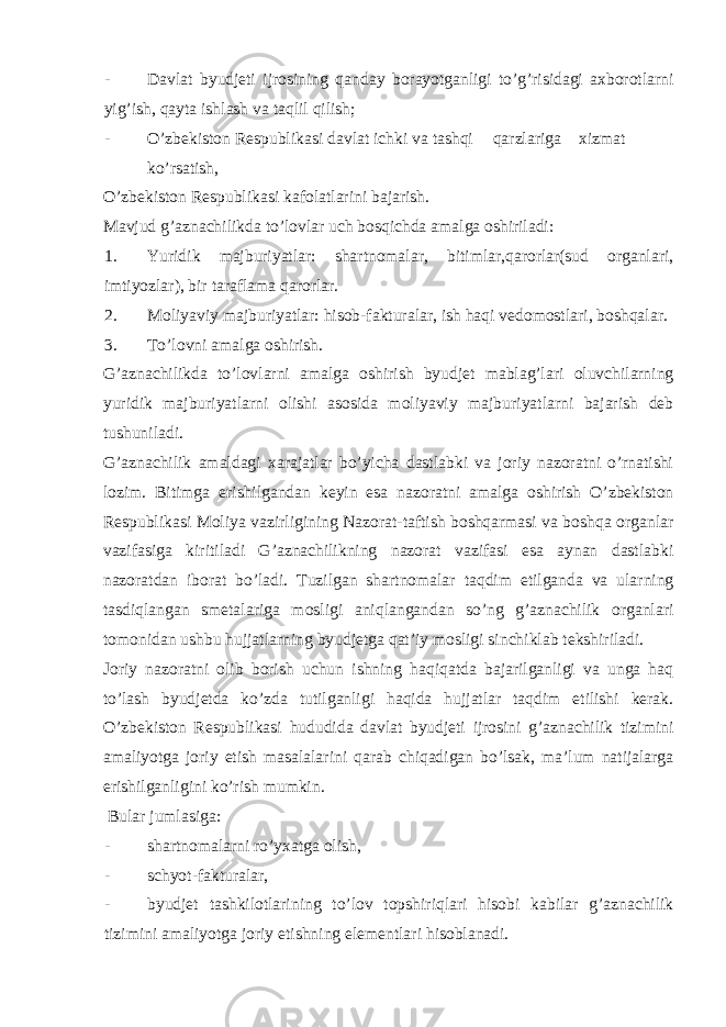 - Davlat byudjeti ijrosining qanday borayotganligi to’g’risidagi axborotlarni yig’ish, qayta ishlash va taqlil qilish; - O’zbekiston Respublikasi davlat ichki va tashqi qarzlariga xizmat ko’rsatish, O’zbekiston Respublikasi kafolatlarini bajarish. Mavjud g’aznachilikda to’lovlar uch bosqichda amalga oshiriladi: 1. Yuridik majburiyatlar: shartnomalar, bitimlar,qarorlar(sud organlari, imtiyozlar), bir taraflama qarorlar. 2. Moliyaviy majburiyatlar: hisob-fakturalar, ish haqi vedomostlari, boshqalar. 3. To’lovni amalga oshirish. G’aznachilikda to’lovlarni amalga oshirish byudjet mablag’lari oluvchilarning yuridik majburiyatlarni olishi asosida moliyaviy majburiyatlarni bajarish deb tushuniladi. G’aznachilik amaldagi xarajatlar bo’yicha dastlabki va joriy nazoratni o’rnatishi lozim. Bitimga erishilgandan keyin esa nazoratni amalga oshirish O’zbekiston Respublikasi Moliya vazirligining Nazorat-taftish boshqarmasi va boshqa organlar vazifasiga kiritiladi G’aznachilikning nazorat vazifasi esa aynan dastlabki nazoratdan iborat bo’ladi. Tuzilgan shartnomalar taqdim etilganda va ularning tasdiqlangan smetalariga mosligi aniqlangandan so’ng g’aznachilik organlari tomonidan ushbu hujjatlarning byudjetga qat’iy mosligi sinchiklab tekshiriladi. Joriy nazoratni olib borish uchun ishning haqiqatda bajarilganligi va unga haq to’lash byudjetda ko’zda tutilganligi haqida hujjatlar taqdim etilishi kerak. O’zbekiston Respublikasi hududida davlat byudjeti ijrosini g’aznachilik tizimini amaliyotga joriy etish masalalarini qarab chiqadigan bo’lsak, ma’lum natijalarga erishilganligini ko’rish mumkin. Bular jumlasiga: - shartnomalarni ro’yxatga olish, - schyot-fakturalar, - byudjet tashkilotlarining to’lov topshiriqlari hisobi kabilar g’aznachilik tizimini amaliyotga joriy etishning elementlari hisoblanadi. 