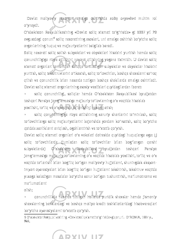  Davlat moliyaviy nazoratni amalga oshirishda soliq organlari muhim rol o’ynaydi. O’zbekiston Respublikasining «Davlat soliq xizmati to’g’risida» gi 1997 yil 29 avgustdagi qonuni 6 soliq nazoratining asoslari, uni amalga oshirish bo’yicha soliq organlarining huquq va majburiyatlarini belgilab beradi. Soliq nazorati soliq solish subyektlari va obyektlari hisobini yuritish hamda soliq qonunchiligiga rioya etilishini nazorat qilishning yagona tizimidir. U davlat soliq xizmati organlari tomonidan soliqqa tortiladigan subyektlar va obyektlar hisobini yuritish, soliq tekshiruvlarini o’tkazish, soliq to’lovchilar, boshqa shaxslarni so’roq qilish va qonunchilik bilan nazarda tutilgan boshqa shakllarda amalga oshiriladi. Davlat soliq xizmati organlarining asosiy vazifalari quyidagilardan iborat: • soliq qonunchiligi, soliqlar hamda O’zbekiston Respublikasi byudjetdan tashqari Pensiya jamg’armasiga majburiy to’lovlarning o’z vaqtida hisoblab yozilishi, to’liq va o’z vaqtida to’lanishini nazorat etish; • soliq qonunchiligiga rioya etilishining zaruriy shartlarini ta’minlash, soliq to’lovchilarga soliq majburiyatlarini bajarishda yordam ko’rsatish, soliq bo’yicha qoidabuzarliklarni aniqlash, ogohlantirish va to’xtatib qo’yish. Davlat soliq xizmati organlari o’z vakolati doirasida quyidagi huquqlarga ega:  soliq to’lovchilarda (jumladan soliq to’lovchilar bilan bog’langan qarshi subyektlarda) O’zbekiston Respublikasi byudjetdan tashqari Pensiya jamg’armasiga majburiy to’lovlarning o’z vaqtida hisoblab yozilishi, to’liq va o’z vaqtida to’lanishi bilan bog’liq bo’lgan moliyaviy hujjatlarni, shuningdek eksport- import operasiyalari bilan bog’liq bo’lgan hujjatlarni tekshirish, tekshiruv vaqtida yuzaga keladigan masalalar bo’yicha zarur bo’lgan tushuntirish, ma’lumotnoma va ma’lumotlarni olish; • qonunchilikda nazarda tutilgan hollarda yuridik shaxslar hamda jismoniy shaxslarning banklardagi va boshqa moliya-kredit tashkilotlaridagi hisobvaraqlari bo’yicha operasiyalarni to’xtatib qo’yish. 6 O’zbekistonRespublikasining «Davlatsoliqxizmatito’g’risida»giqonuni. O’ROMA, 1997 y., №9, 