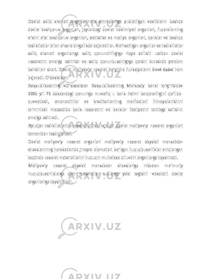 Davlat soliq xizmati organlari o’z zimmalariga yuklatilgan vazifalarni boshqa davlat boshqaruv organlari, joylardagi davlat hokimiyati organlari, fuqarolarning o’zini o’zi boshqaruv organlari, statistika va moliya organlari, banklar va boshqa tashkilotlar bilan o’zaro birgalikda bajaradilar. Ko’rsatilgan organlar va tashkilotlar soliq xizmati organlariga soliq qonunchiligiga rioya etilishi ustidan davlat nazoratini amalga oshirish va soliq qonunbuzarligiga qarshi kurashda yordam berishlari shart. Davlat moliyaviy nazorat bo’yicha funksiyalarni bank tizimi ham bajaradi. O’zbekiston Respublikasining «O’zbekiston Respublikasining Markaziy banki to’g’risida» 1995 yil 21 dekabrdagi qonuniga muvofiq u bank tizimi barqarorligini qo’llab- quvvatlash, omonatchilar va kreditorlarning manfaatlari himoyalanishini ta’minlash maqsadida bank nazoratini va banklar faoliyatini tartibga solishni amalga oshiradi. Byudjet tashkilotlarini nazorat qilish rejalari davlat moliyaviy nazorat organlari tomonidan tasdiqlanadi. Davlat moliyaviy nazorat organlari moliyaviy nazorat obyekti mansabdor shaxslarining harakatlarida jinoyat alomatlari bo’lgan huquqbuzarliklar aniqlangan taqdirda nazorat materiallarini huquqni muhofaza qiluvchi organlarga topshiradi. Moliyaviy nazorat obyekti mansabdor shaxslariga nisbatan ma’muriy huquqbuzarliklarga doir materiallar sudlarga yoki tegishli vakolatli davlat organlariga topshiriladi. 